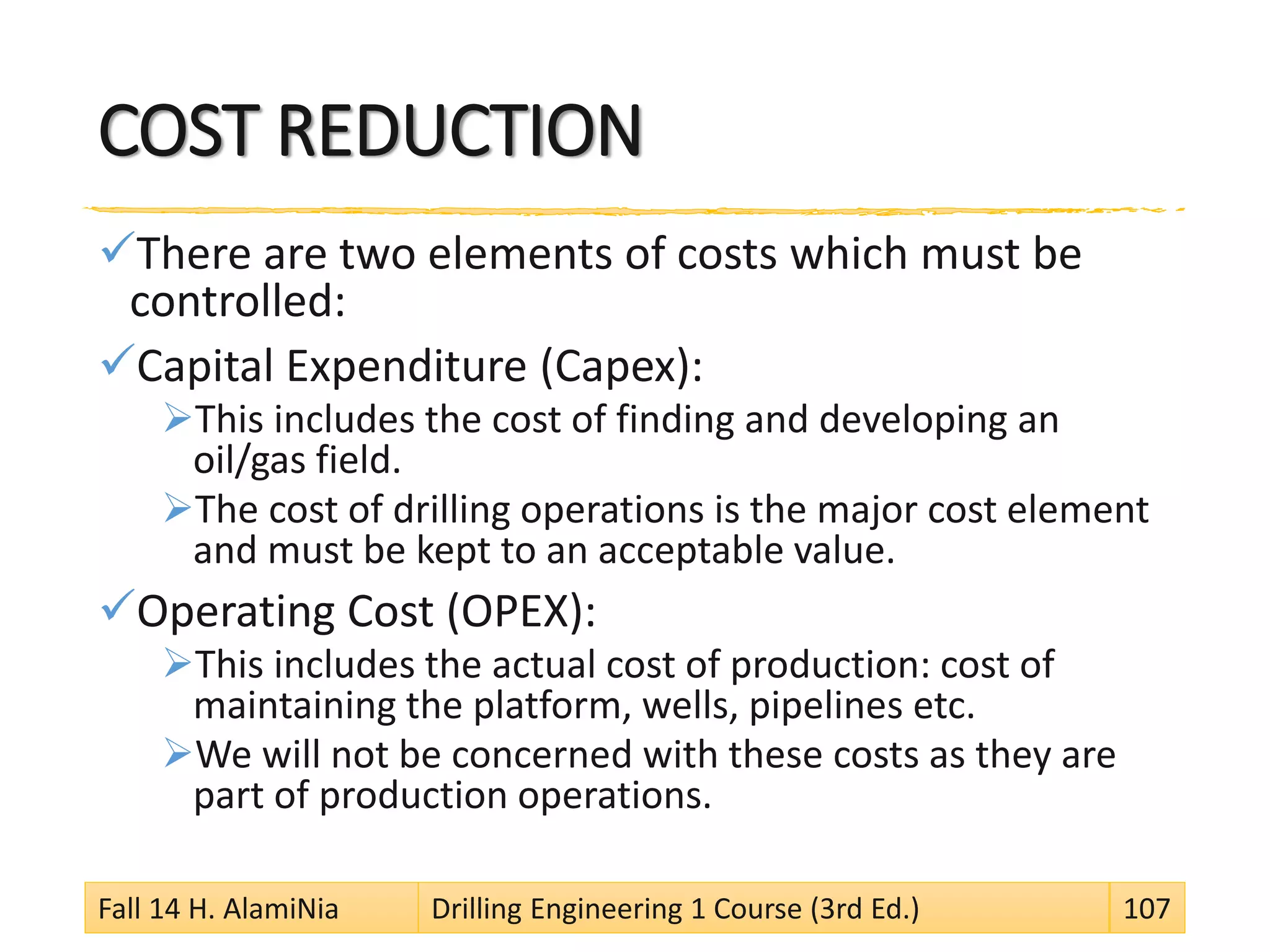 COST REDUCTION
There are two elements of costs which must be
controlled:
Capital Expenditure (Capex):
This includes the cost of finding and developing an
oil/gas field.
The cost of drilling operations is the major cost element
and must be kept to an acceptable value.
Operating Cost (OPEX):
This includes the actual cost of production: cost of
maintaining the platform, wells, pipelines etc.
We will not be concerned with these costs as they are
part of production operations.
Fall 14 H. AlamiNia Drilling Engineering 1 Course (3rd Ed.) 107
 