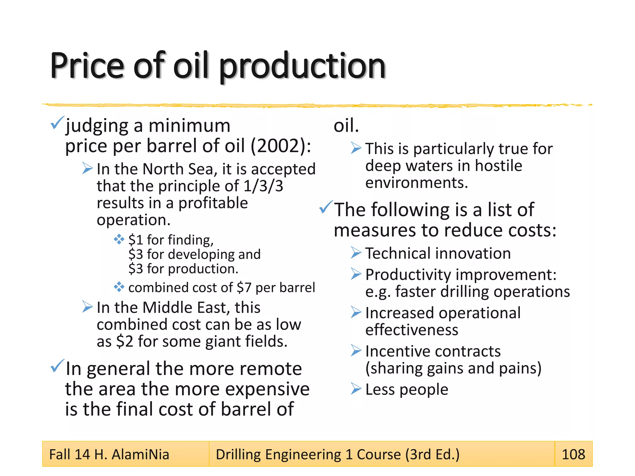 Price of oil production
judging a minimum
price per barrel of oil (2002):
In the North Sea, it is accepted
that the principle of 1/3/3
results in a profitable
operation.
 $1 for finding,
$3 for developing and
$3 for production.
 combined cost of $7 per barrel
In the Middle East, this
combined cost can be as low
as $2 for some giant fields.
In general the more remote
the area the more expensive
is the final cost of barrel of
oil.
This is particularly true for
deep waters in hostile
environments.
The following is a list of
measures to reduce costs:
Technical innovation
Productivity improvement:
e.g. faster drilling operations
Increased operational
effectiveness
Incentive contracts
(sharing gains and pains)
Less people
Fall 14 H. AlamiNia Drilling Engineering 1 Course (3rd Ed.) 108
 