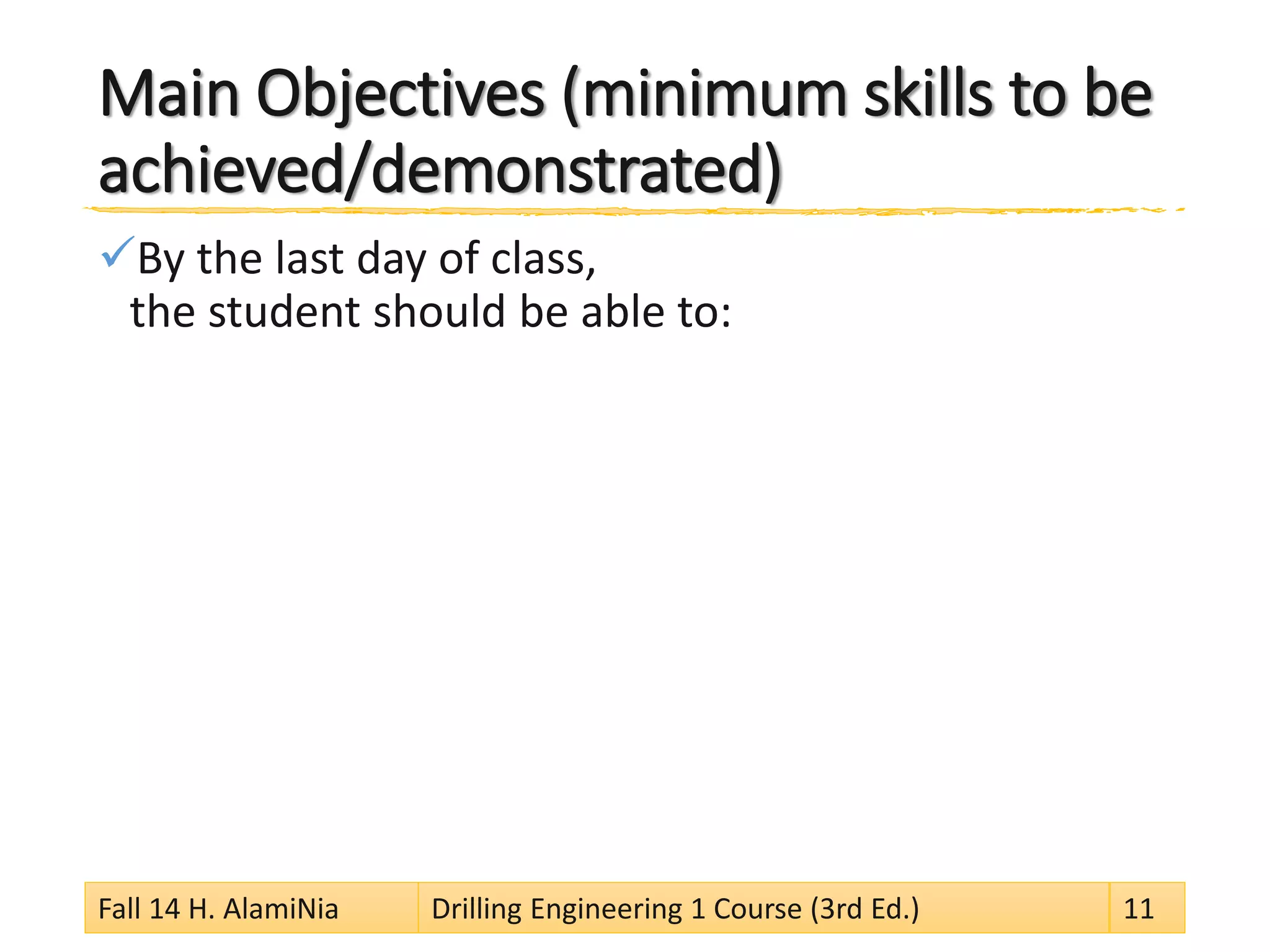 Main Objectives (minimum skills to be
achieved/demonstrated)
By the last day of class,
the student should be able to:
Fall 14 H. AlamiNia Drilling Engineering 1 Course (3rd Ed.) 11
 