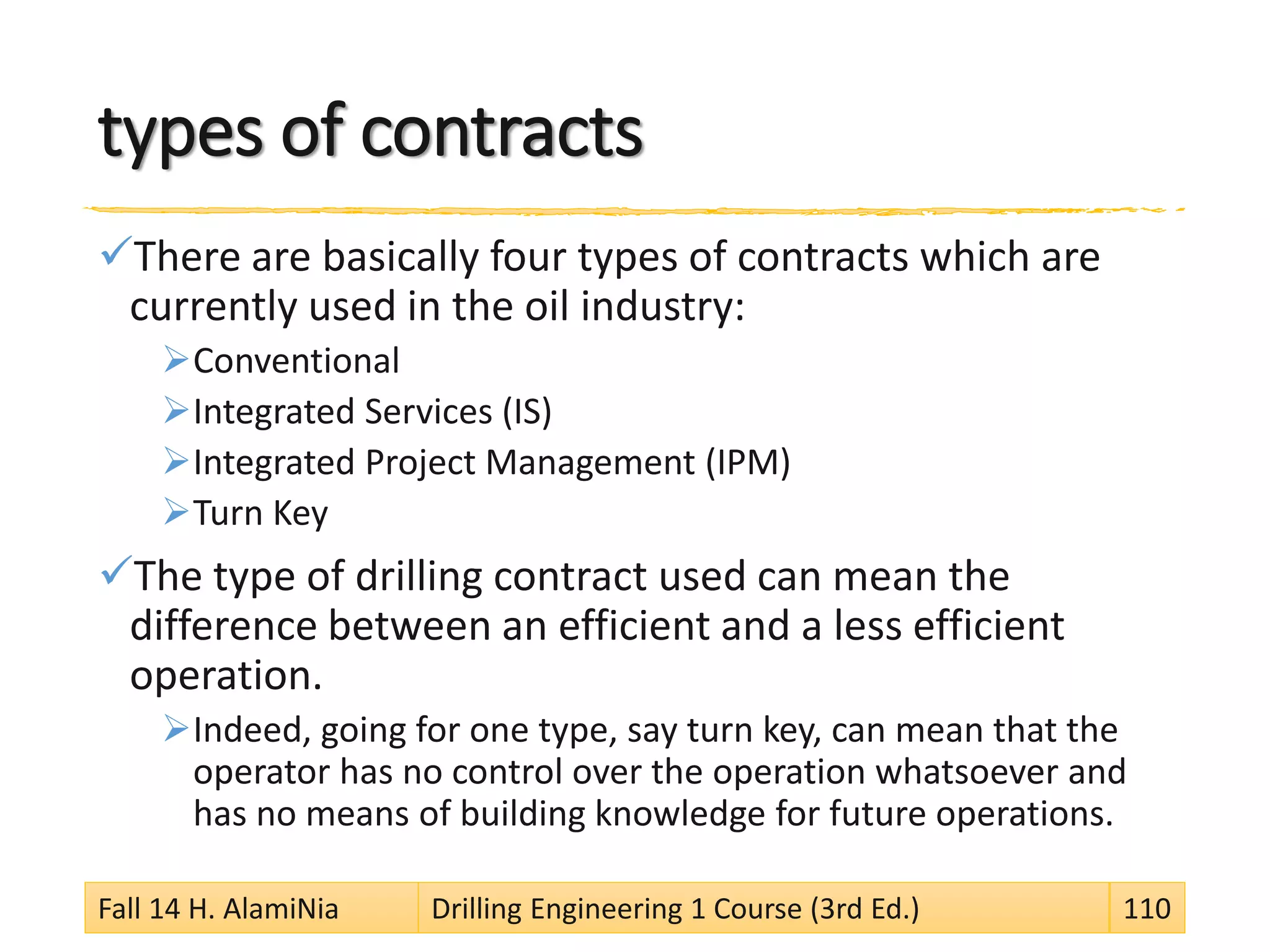 types of contracts
There are basically four types of contracts which are
currently used in the oil industry:
Conventional
Integrated Services (IS)
Integrated Project Management (IPM)
Turn Key
The type of drilling contract used can mean the
difference between an efficient and a less efficient
operation.
Indeed, going for one type, say turn key, can mean that the
operator has no control over the operation whatsoever and
has no means of building knowledge for future operations.
Fall 14 H. AlamiNia Drilling Engineering 1 Course (3rd Ed.) 110
 