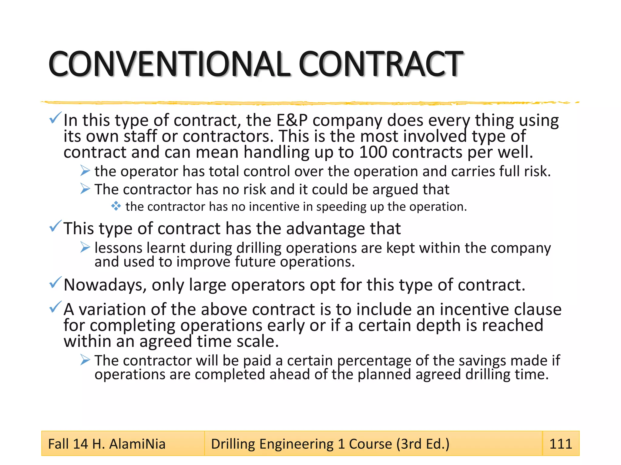 CONVENTIONAL CONTRACT
In this type of contract, the E&P company does every thing using
its own staff or contractors. This is the most involved type of
contract and can mean handling up to 100 contracts per well.
 the operator has total control over the operation and carries full risk.
 The contractor has no risk and it could be argued that
 the contractor has no incentive in speeding up the operation.
This type of contract has the advantage that
 lessons learnt during drilling operations are kept within the company
and used to improve future operations.
Nowadays, only large operators opt for this type of contract.
A variation of the above contract is to include an incentive clause
for completing operations early or if a certain depth is reached
within an agreed time scale.
 The contractor will be paid a certain percentage of the savings made if
operations are completed ahead of the planned agreed drilling time.
Fall 14 H. AlamiNia Drilling Engineering 1 Course (3rd Ed.) 111
 