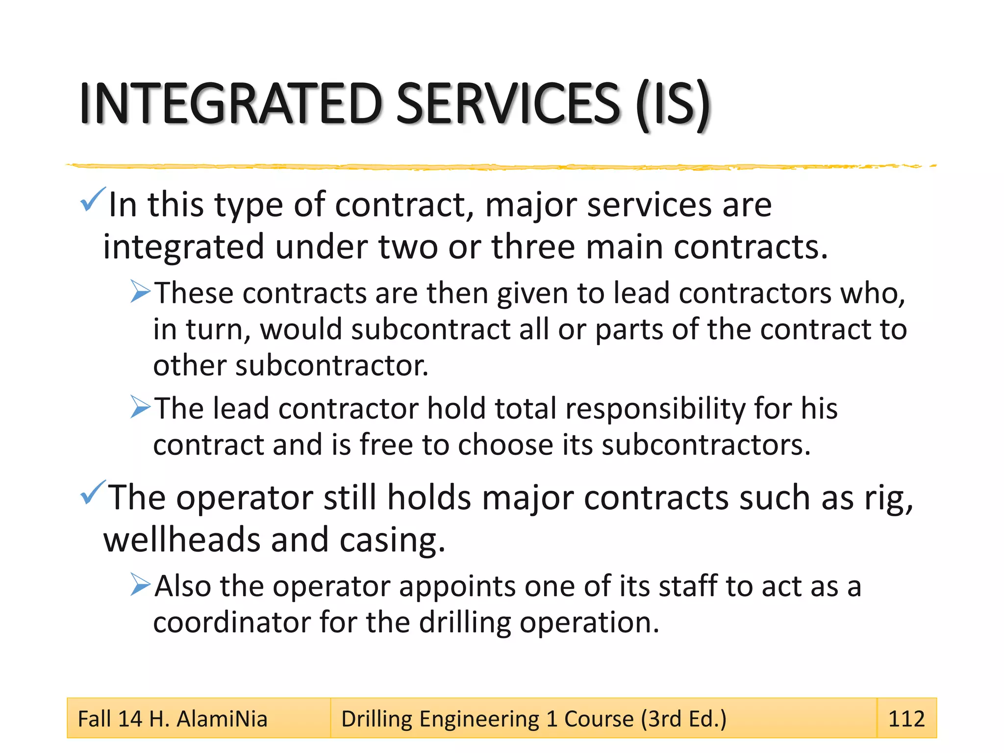 INTEGRATED SERVICES (IS)
In this type of contract, major services are
integrated under two or three main contracts.
These contracts are then given to lead contractors who,
in turn, would subcontract all or parts of the contract to
other subcontractor.
The lead contractor hold total responsibility for his
contract and is free to choose its subcontractors.
The operator still holds major contracts such as rig,
wellheads and casing.
Also the operator appoints one of its staff to act as a
coordinator for the drilling operation.
Fall 14 H. AlamiNia Drilling Engineering 1 Course (3rd Ed.) 112
 