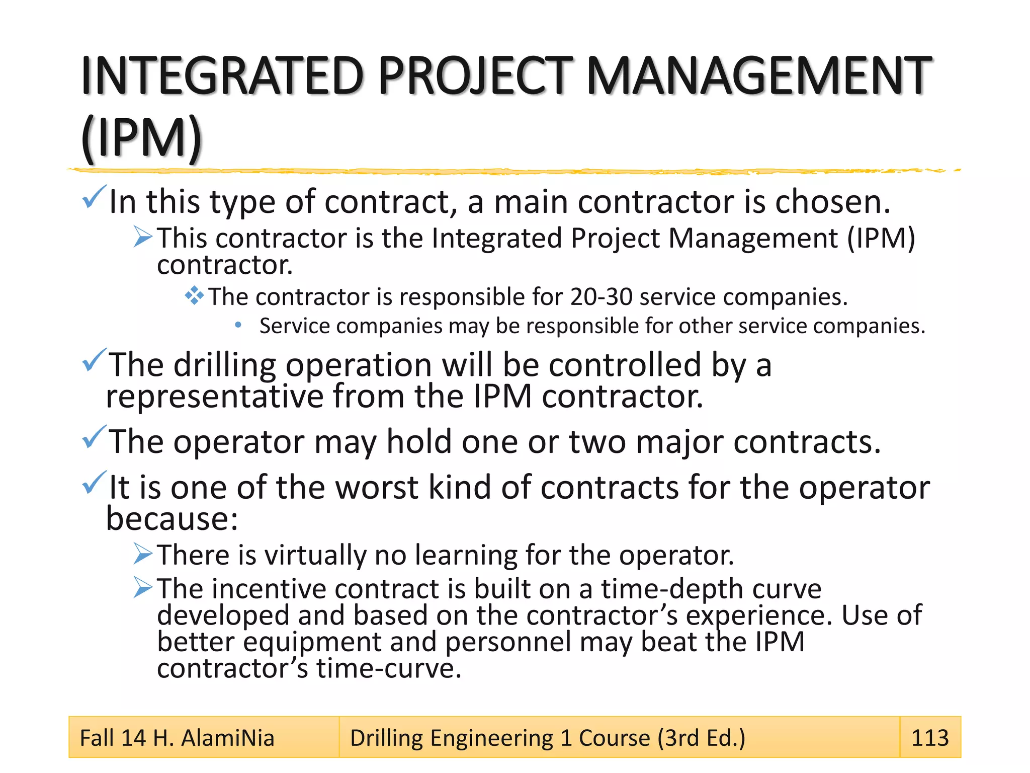 INTEGRATED PROJECT MANAGEMENT
(IPM)
In this type of contract, a main contractor is chosen.
This contractor is the Integrated Project Management (IPM)
contractor.
The contractor is responsible for 20-30 service companies.
• Service companies may be responsible for other service companies.
The drilling operation will be controlled by a
representative from the IPM contractor.
The operator may hold one or two major contracts.
It is one of the worst kind of contracts for the operator
because:
There is virtually no learning for the operator.
The incentive contract is built on a time-depth curve
developed and based on the contractor’s experience. Use of
better equipment and personnel may beat the IPM
contractor’s time-curve.
Fall 14 H. AlamiNia Drilling Engineering 1 Course (3rd Ed.) 113
 
