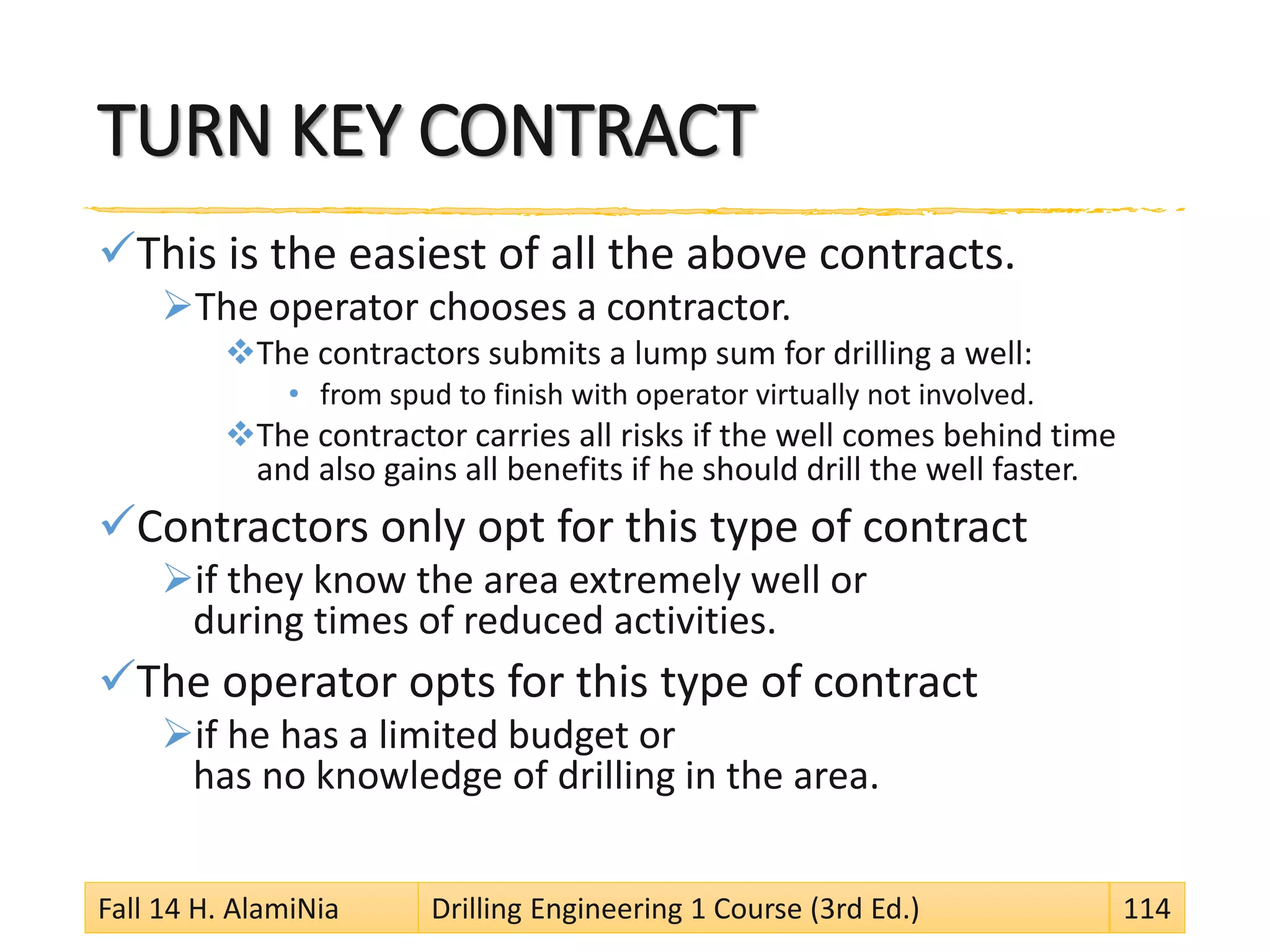 TURN KEY CONTRACT
This is the easiest of all the above contracts.
The operator chooses a contractor.
The contractors submits a lump sum for drilling a well:
• from spud to finish with operator virtually not involved.
The contractor carries all risks if the well comes behind time
and also gains all benefits if he should drill the well faster.
Contractors only opt for this type of contract
if they know the area extremely well or
during times of reduced activities.
The operator opts for this type of contract
if he has a limited budget or
has no knowledge of drilling in the area.
Fall 14 H. AlamiNia Drilling Engineering 1 Course (3rd Ed.) 114
 