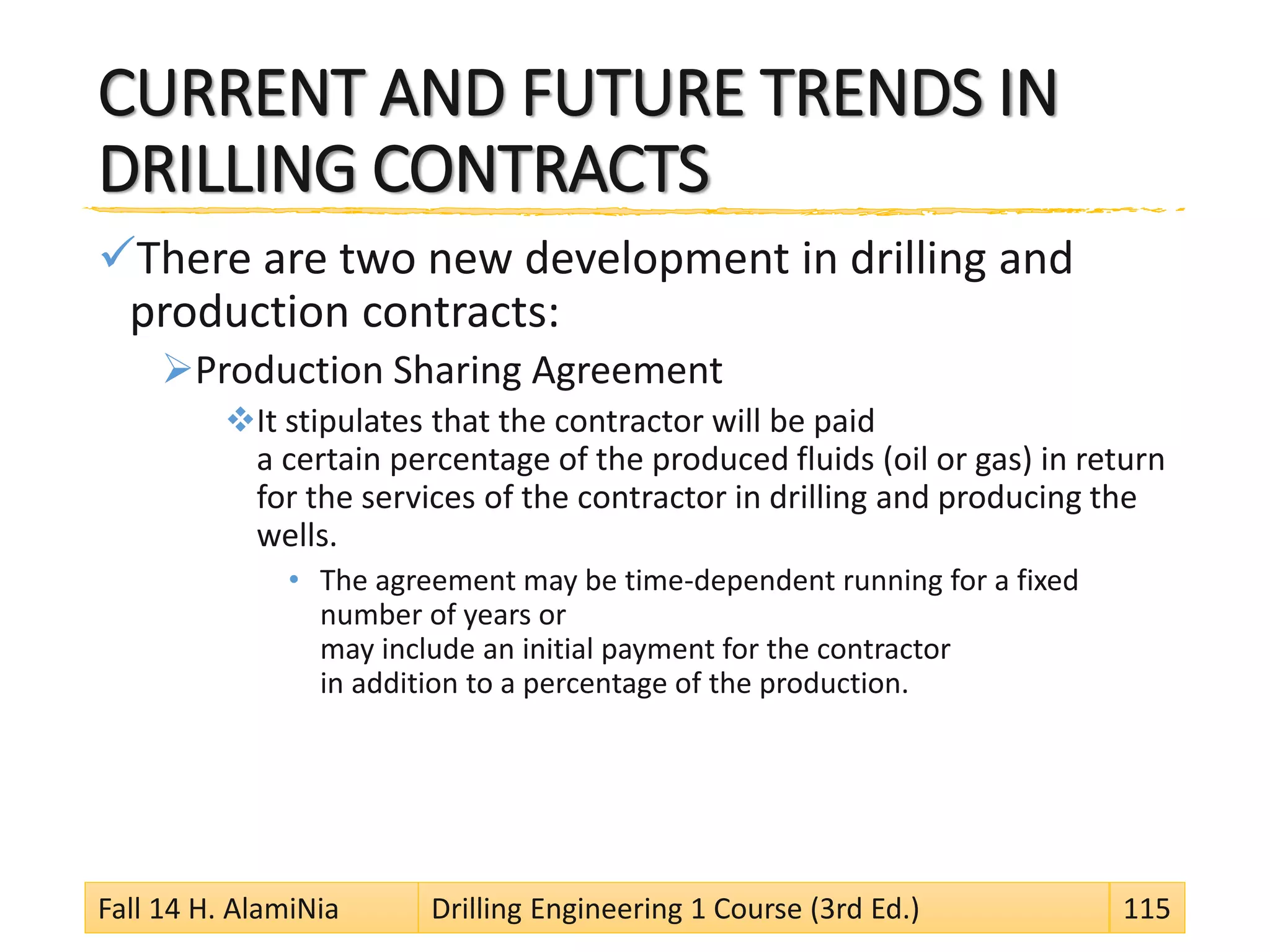 CURRENT AND FUTURE TRENDS IN
DRILLING CONTRACTS
There are two new development in drilling and
production contracts:
Production Sharing Agreement
It stipulates that the contractor will be paid
a certain percentage of the produced fluids (oil or gas) in return
for the services of the contractor in drilling and producing the
wells.
• The agreement may be time-dependent running for a fixed
number of years or
may include an initial payment for the contractor
in addition to a percentage of the production.
Fall 14 H. AlamiNia Drilling Engineering 1 Course (3rd Ed.) 115
 