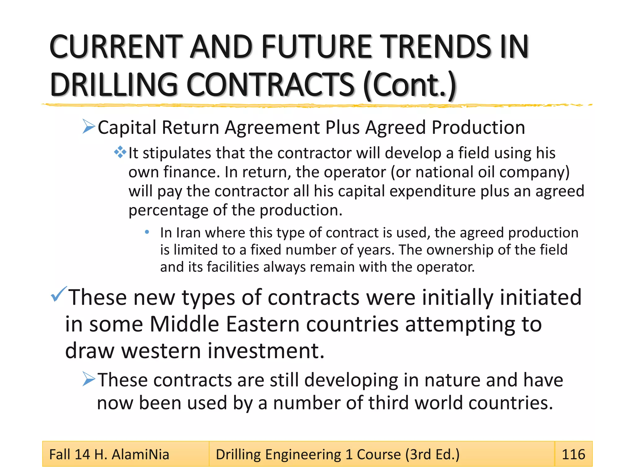 CURRENT AND FUTURE TRENDS IN
DRILLING CONTRACTS (Cont.)
Capital Return Agreement Plus Agreed Production
It stipulates that the contractor will develop a field using his
own finance. In return, the operator (or national oil company)
will pay the contractor all his capital expenditure plus an agreed
percentage of the production.
• In Iran where this type of contract is used, the agreed production
is limited to a fixed number of years. The ownership of the field
and its facilities always remain with the operator.
These new types of contracts were initially initiated
in some Middle Eastern countries attempting to
draw western investment.
These contracts are still developing in nature and have
now been used by a number of third world countries.
Fall 14 H. AlamiNia Drilling Engineering 1 Course (3rd Ed.) 116
 