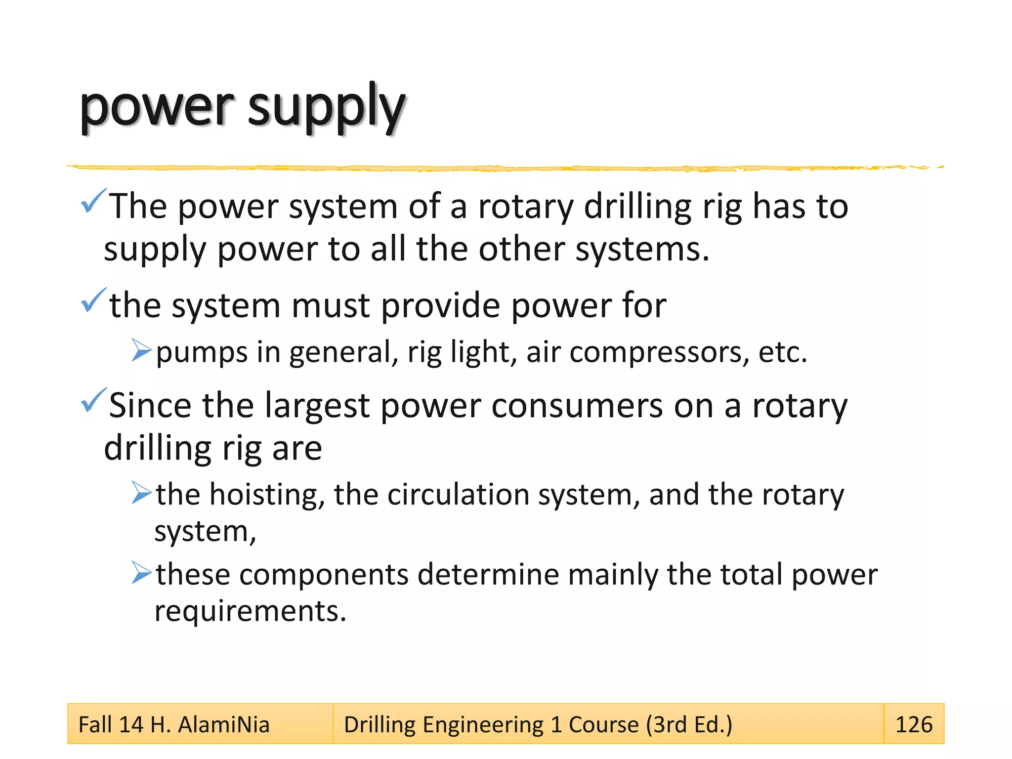 power supply
The power system of a rotary drilling rig has to
supply power to all the other systems.
the system must provide power for
pumps in general, rig light, air compressors, etc.
Since the largest power consumers on a rotary
drilling rig are
the hoisting, the circulation system, and the rotary
system,
these components determine mainly the total power
requirements.
Fall 14 H. AlamiNia Drilling Engineering 1 Course (3rd Ed.) 126
 
