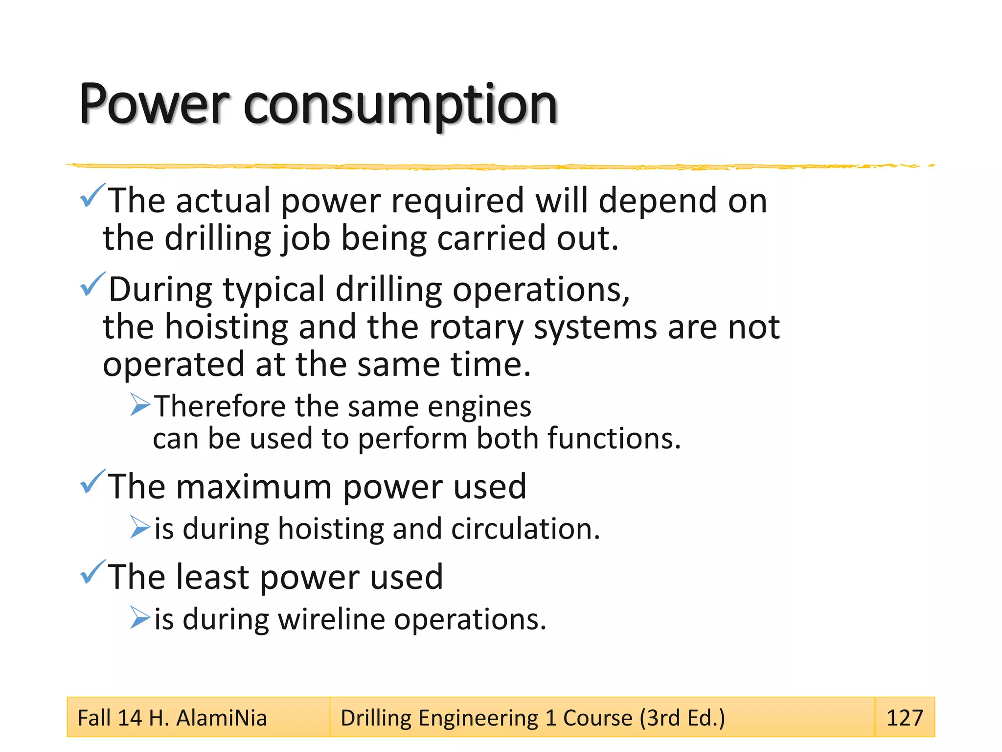 Power consumption
The actual power required will depend on
the drilling job being carried out.
During typical drilling operations,
the hoisting and the rotary systems are not
operated at the same time.
Therefore the same engines
can be used to perform both functions.
The maximum power used
is during hoisting and circulation.
The least power used
is during wireline operations.
Fall 14 H. AlamiNia Drilling Engineering 1 Course (3rd Ed.) 127
 