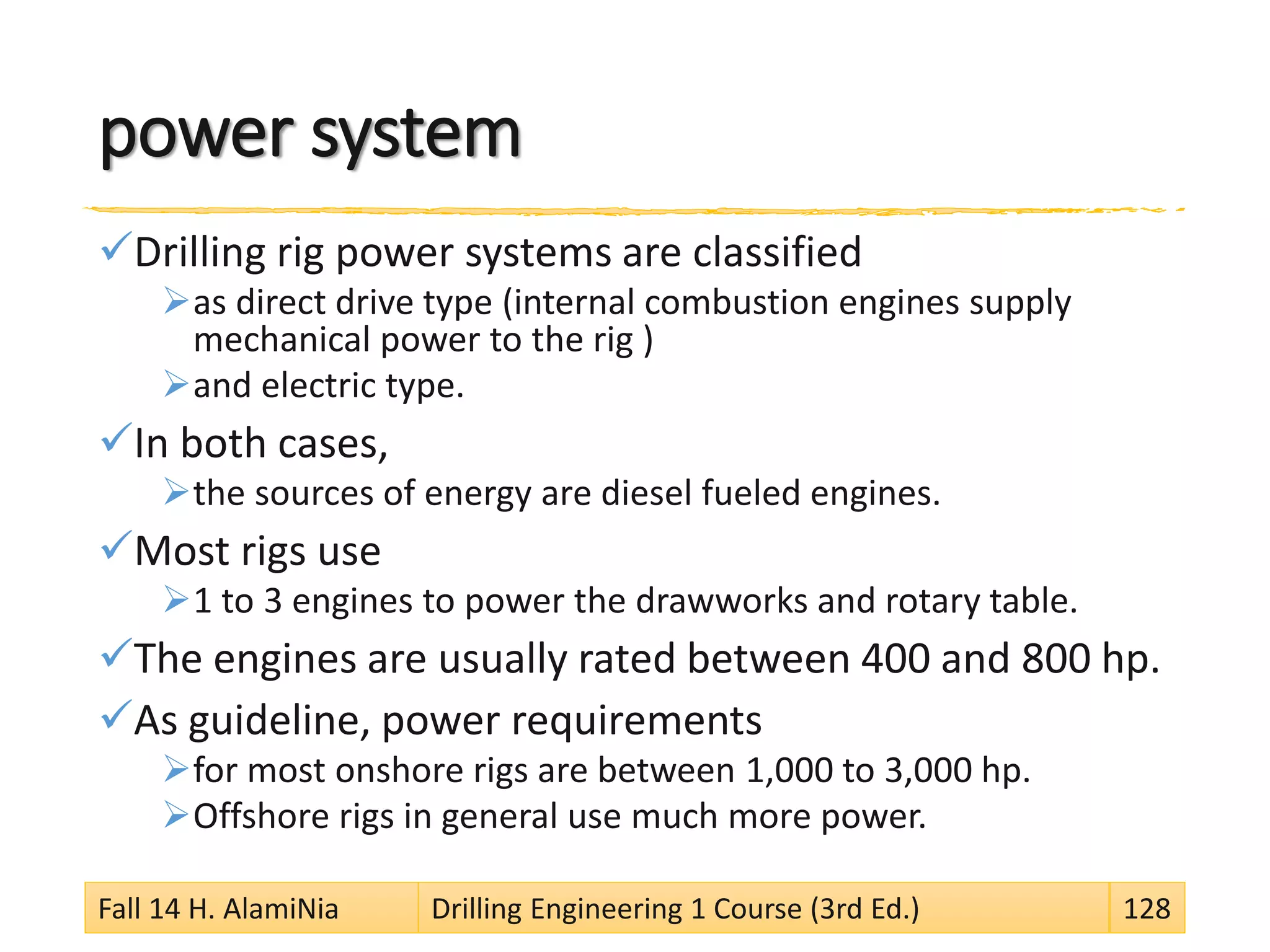power system
Drilling rig power systems are classified
as direct drive type (internal combustion engines supply
mechanical power to the rig )
and electric type.
In both cases,
the sources of energy are diesel fueled engines.
Most rigs use
1 to 3 engines to power the drawworks and rotary table.
The engines are usually rated between 400 and 800 hp.
As guideline, power requirements
for most onshore rigs are between 1,000 to 3,000 hp.
Offshore rigs in general use much more power.
Fall 14 H. AlamiNia Drilling Engineering 1 Course (3rd Ed.) 128
 