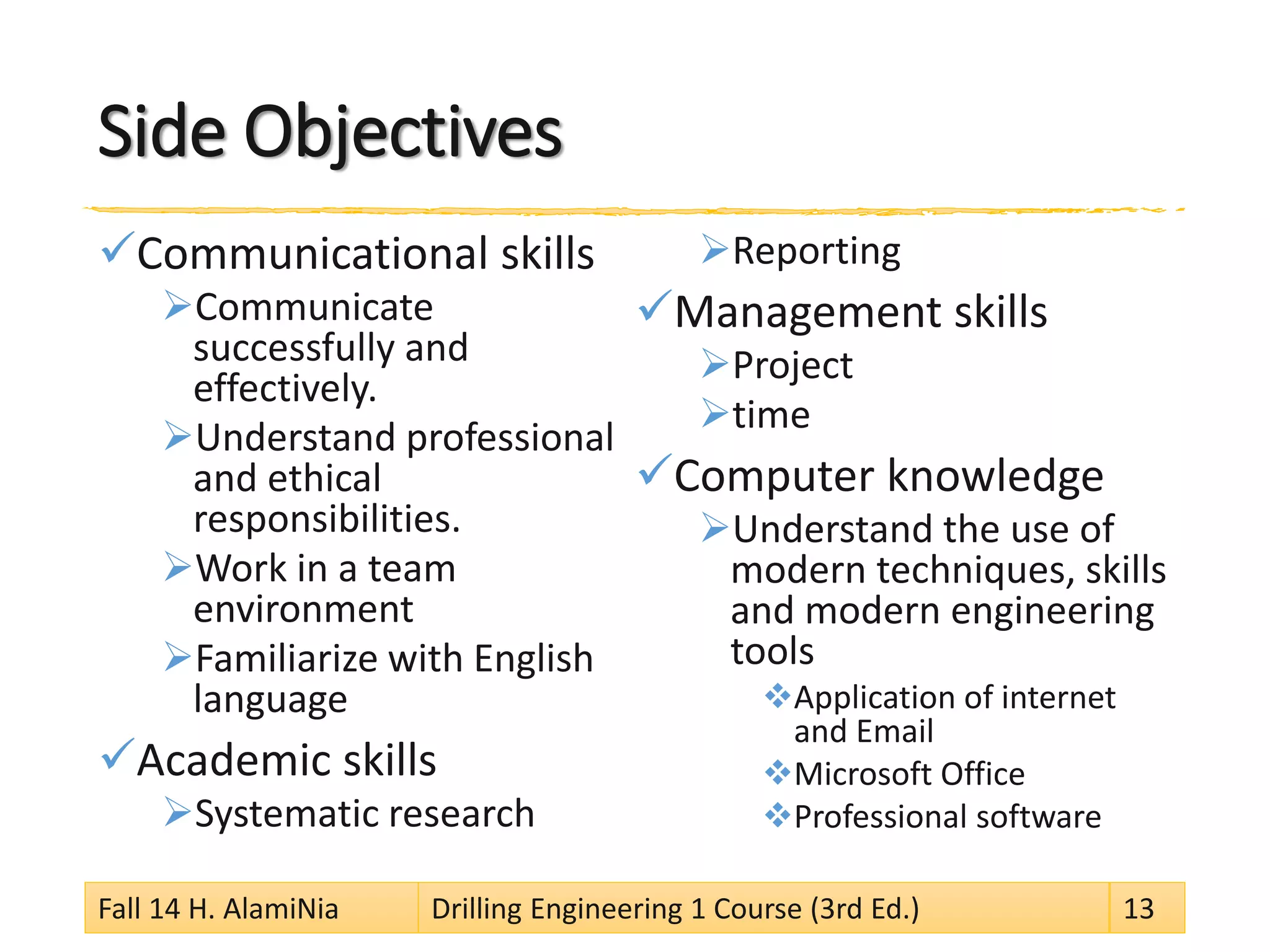 Side Objectives
Communicational skills
Communicate
successfully and
effectively.
Understand professional
and ethical
responsibilities.
Work in a team
environment
Familiarize with English
language
Academic skills
Systematic research
Reporting
Management skills
Project
time
Computer knowledge
Understand the use of
modern techniques, skills
and modern engineering
tools
Application of internet
and Email
Microsoft Office
Professional software
Fall 14 H. AlamiNia Drilling Engineering 1 Course (3rd Ed.) 13
 