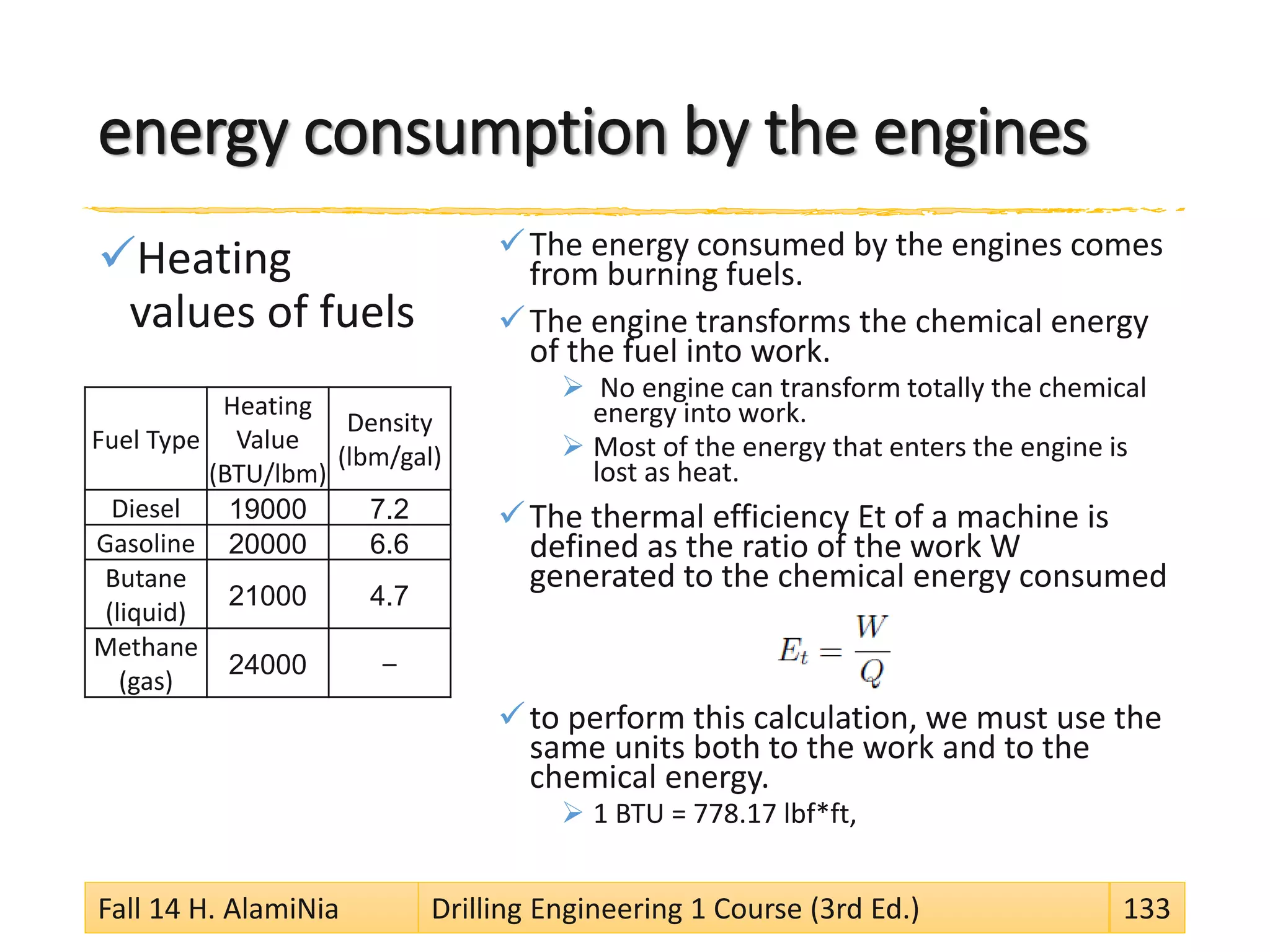 energy consumption by the engines
Heating
values of fuels
The energy consumed by the engines comes
from burning fuels.
The engine transforms the chemical energy
of the fuel into work.
 No engine can transform totally the chemical
energy into work.
 Most of the energy that enters the engine is
lost as heat.
The thermal efficiency Et of a machine is
defined as the ratio of the work W
generated to the chemical energy consumed
to perform this calculation, we must use the
same units both to the work and to the
chemical energy.
 1 BTU = 778.17 lbf*ft,
Fall 14 H. AlamiNia Drilling Engineering 1 Course (3rd Ed.) 133
Fuel Type
Heating
Value
(BTU/lbm)
Density
(lbm/gal)
Diesel 19000 7.2
Gasoline 20000 6.6
Butane
(liquid)
21000 4.7
Methane
(gas)
24000 –
 