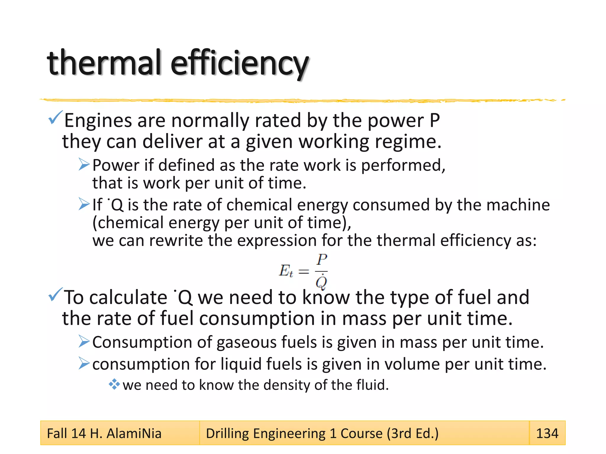 thermal efficiency
Engines are normally rated by the power P
they can deliver at a given working regime.
Power if defined as the rate work is performed,
that is work per unit of time.
If ˙Q is the rate of chemical energy consumed by the machine
(chemical energy per unit of time),
we can rewrite the expression for the thermal efficiency as:
To calculate ˙Q we need to know the type of fuel and
the rate of fuel consumption in mass per unit time.
Consumption of gaseous fuels is given in mass per unit time.
consumption for liquid fuels is given in volume per unit time.
we need to know the density of the fluid.
Fall 14 H. AlamiNia Drilling Engineering 1 Course (3rd Ed.) 134
 