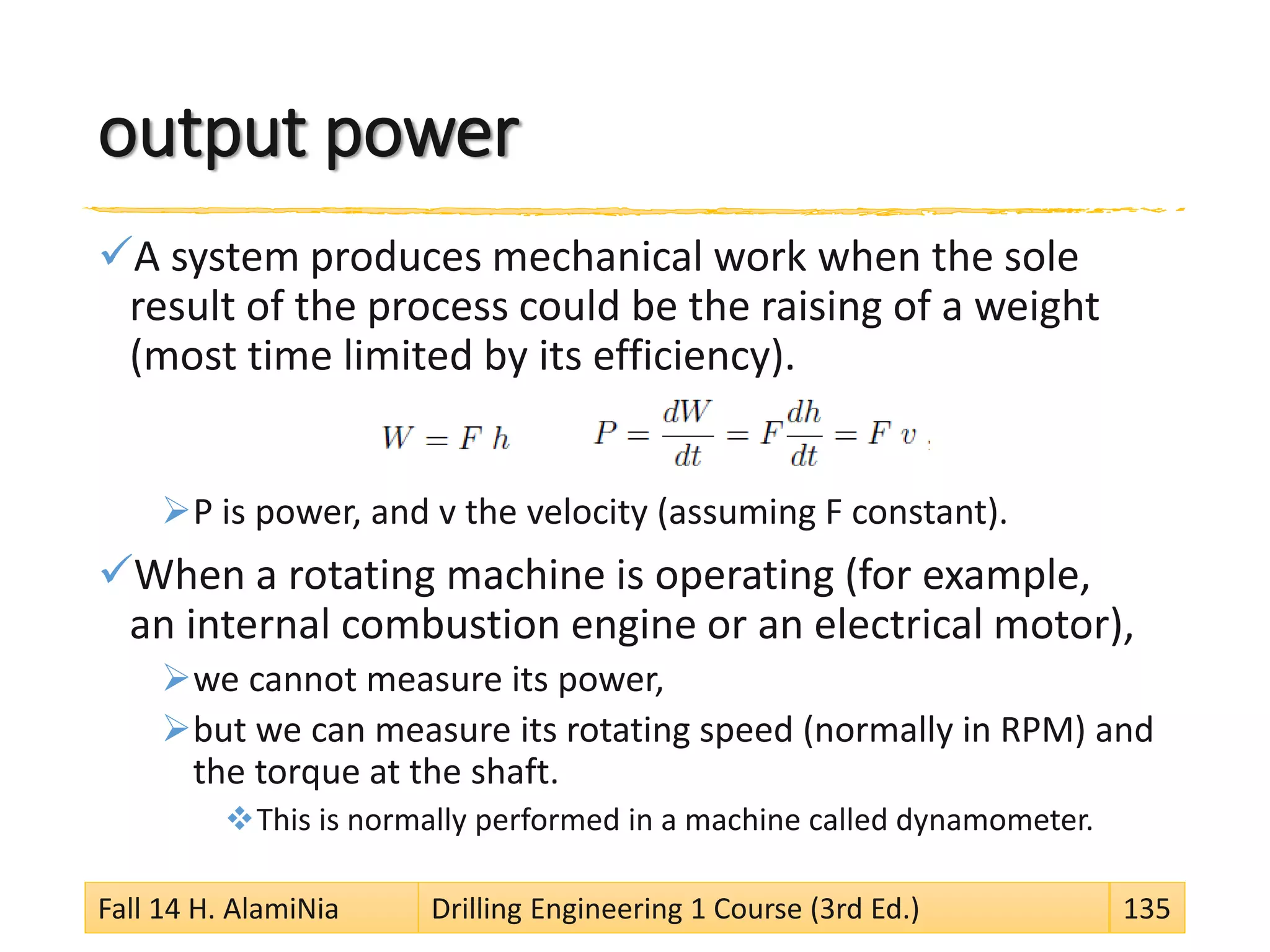 output power
A system produces mechanical work when the sole
result of the process could be the raising of a weight
(most time limited by its efficiency).
P is power, and v the velocity (assuming F constant).
When a rotating machine is operating (for example,
an internal combustion engine or an electrical motor),
we cannot measure its power,
but we can measure its rotating speed (normally in RPM) and
the torque at the shaft.
This is normally performed in a machine called dynamometer.
Fall 14 H. AlamiNia Drilling Engineering 1 Course (3rd Ed.) 135
 