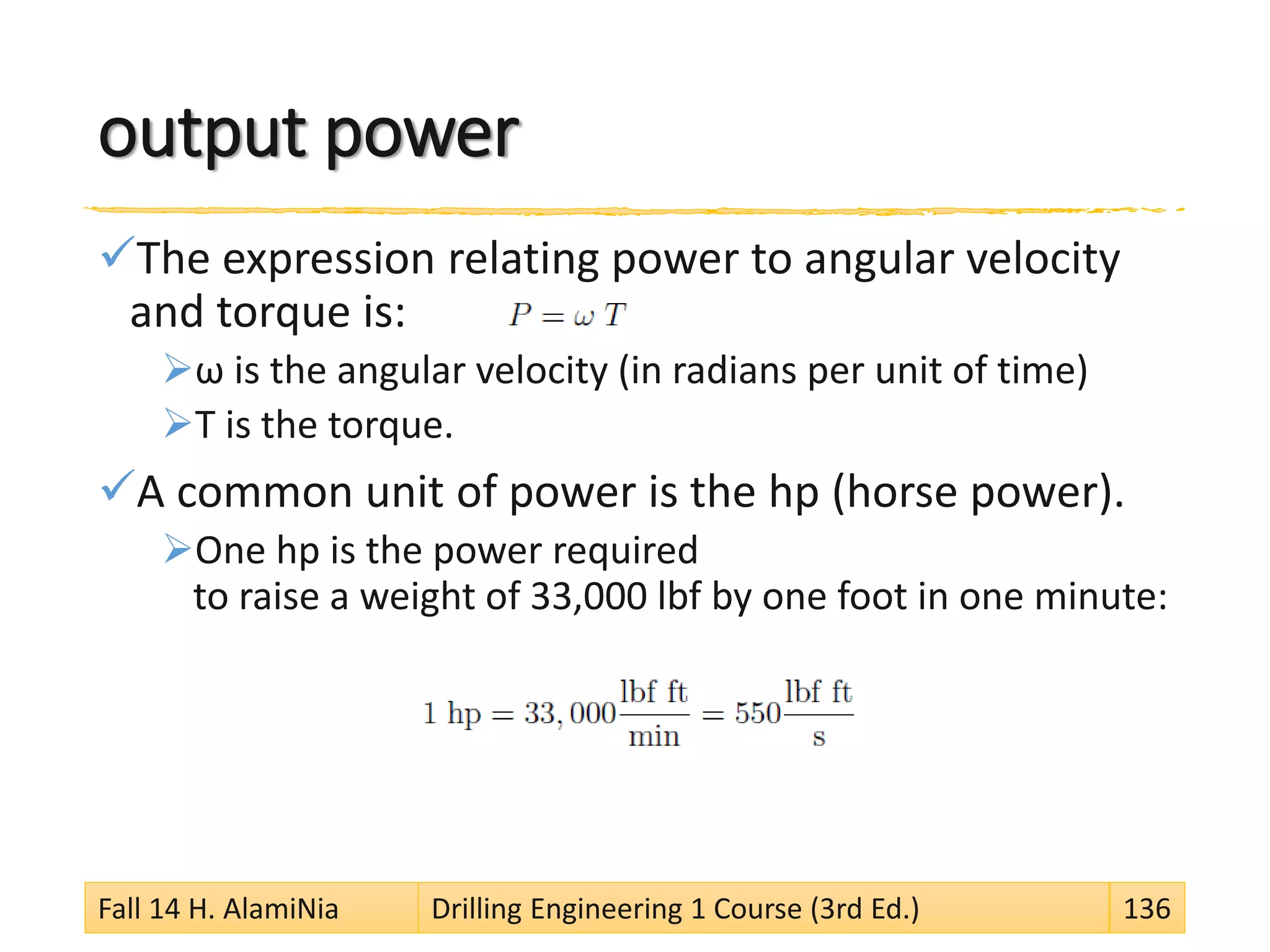 output power
The expression relating power to angular velocity
and torque is:
ω is the angular velocity (in radians per unit of time)
T is the torque.
A common unit of power is the hp (horse power).
One hp is the power required
to raise a weight of 33,000 lbf by one foot in one minute:
Fall 14 H. AlamiNia Drilling Engineering 1 Course (3rd Ed.) 136
 