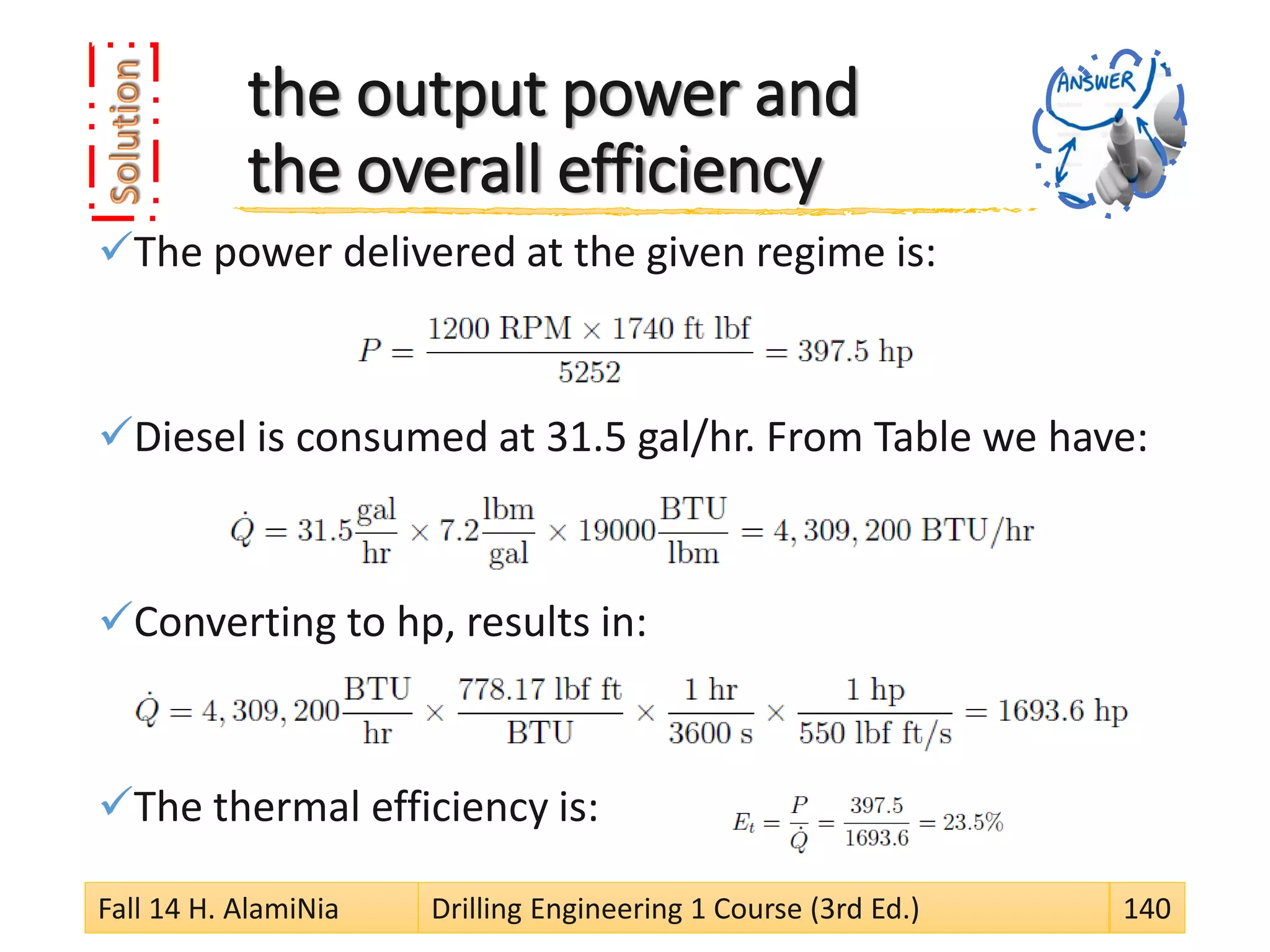 the output power and
the overall efficiency
The power delivered at the given regime is:
Diesel is consumed at 31.5 gal/hr. From Table we have:
Converting to hp, results in:
The thermal efficiency is:
Fall 14 H. AlamiNia Drilling Engineering 1 Course (3rd Ed.) 140
 