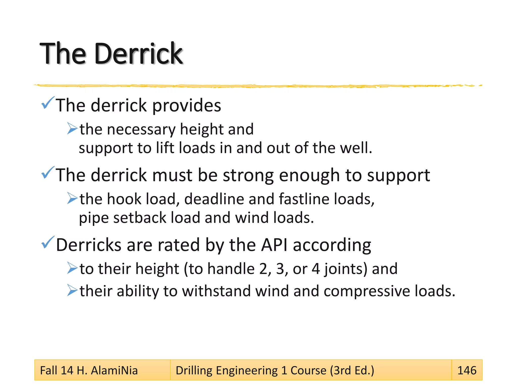 The Derrick
The derrick provides
the necessary height and
support to lift loads in and out of the well.
The derrick must be strong enough to support
the hook load, deadline and fastline loads,
pipe setback load and wind loads.
Derricks are rated by the API according
to their height (to handle 2, 3, or 4 joints) and
their ability to withstand wind and compressive loads.
Fall 14 H. AlamiNia Drilling Engineering 1 Course (3rd Ed.) 146
 