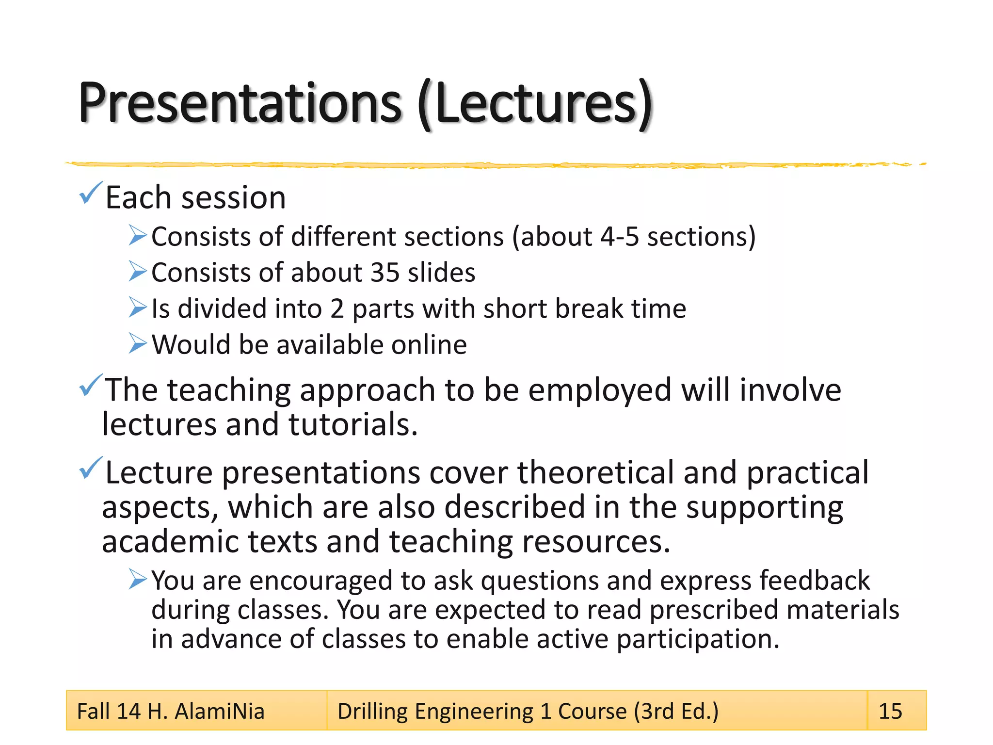 Presentations (Lectures)
Each session
Consists of different sections (about 4-5 sections)
Consists of about 35 slides
Is divided into 2 parts with short break time
Would be available online
The teaching approach to be employed will involve
lectures and tutorials.
Lecture presentations cover theoretical and practical
aspects, which are also described in the supporting
academic texts and teaching resources.
You are encouraged to ask questions and express feedback
during classes. You are expected to read prescribed materials
in advance of classes to enable active participation.
Fall 14 H. AlamiNia Drilling Engineering 1 Course (3rd Ed.) 15
 