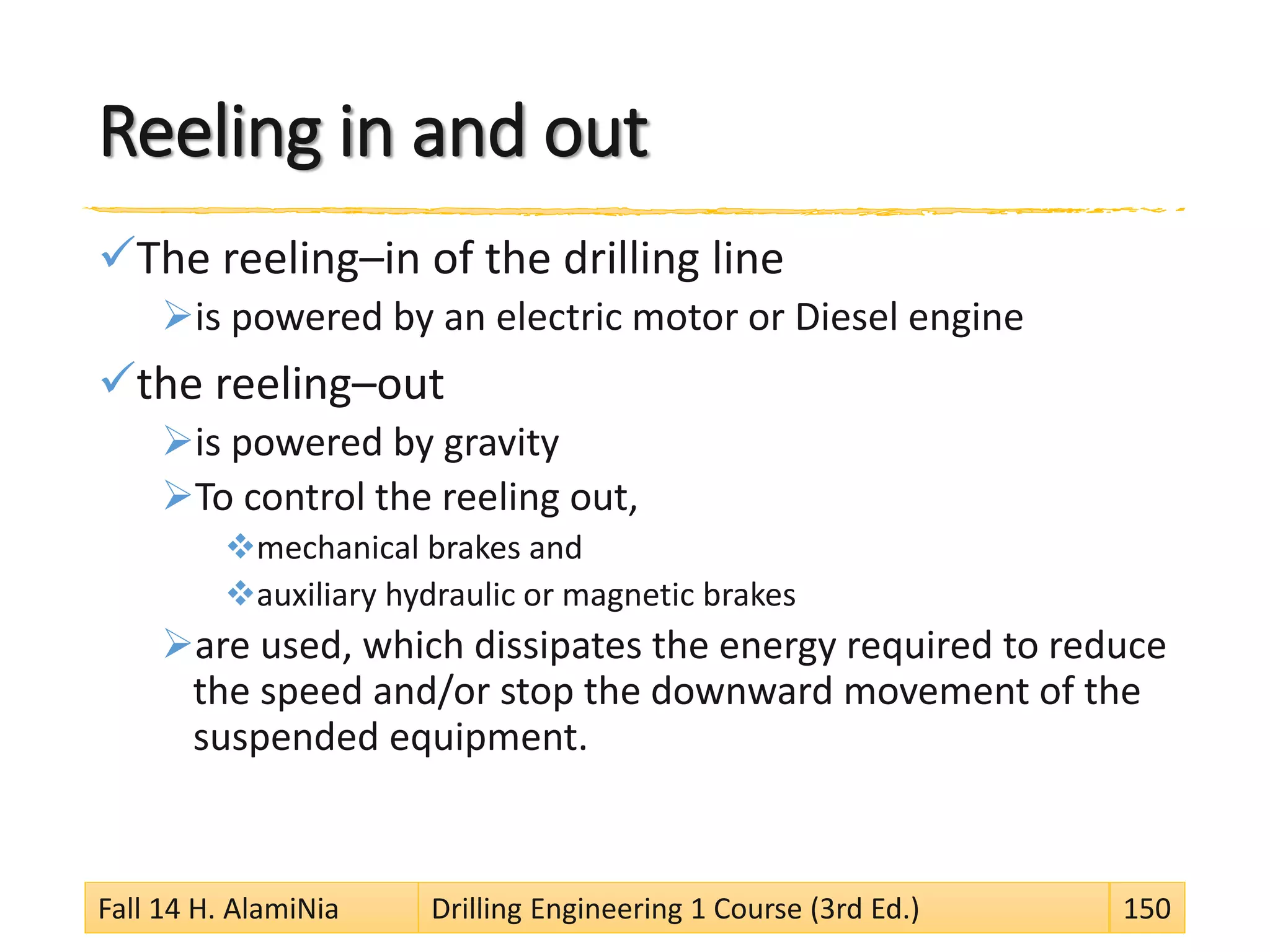 Reeling in and out
The reeling–in of the drilling line
is powered by an electric motor or Diesel engine
the reeling–out
is powered by gravity
To control the reeling out,
mechanical brakes and
auxiliary hydraulic or magnetic brakes
are used, which dissipates the energy required to reduce
the speed and/or stop the downward movement of the
suspended equipment.
Fall 14 H. AlamiNia Drilling Engineering 1 Course (3rd Ed.) 150
 