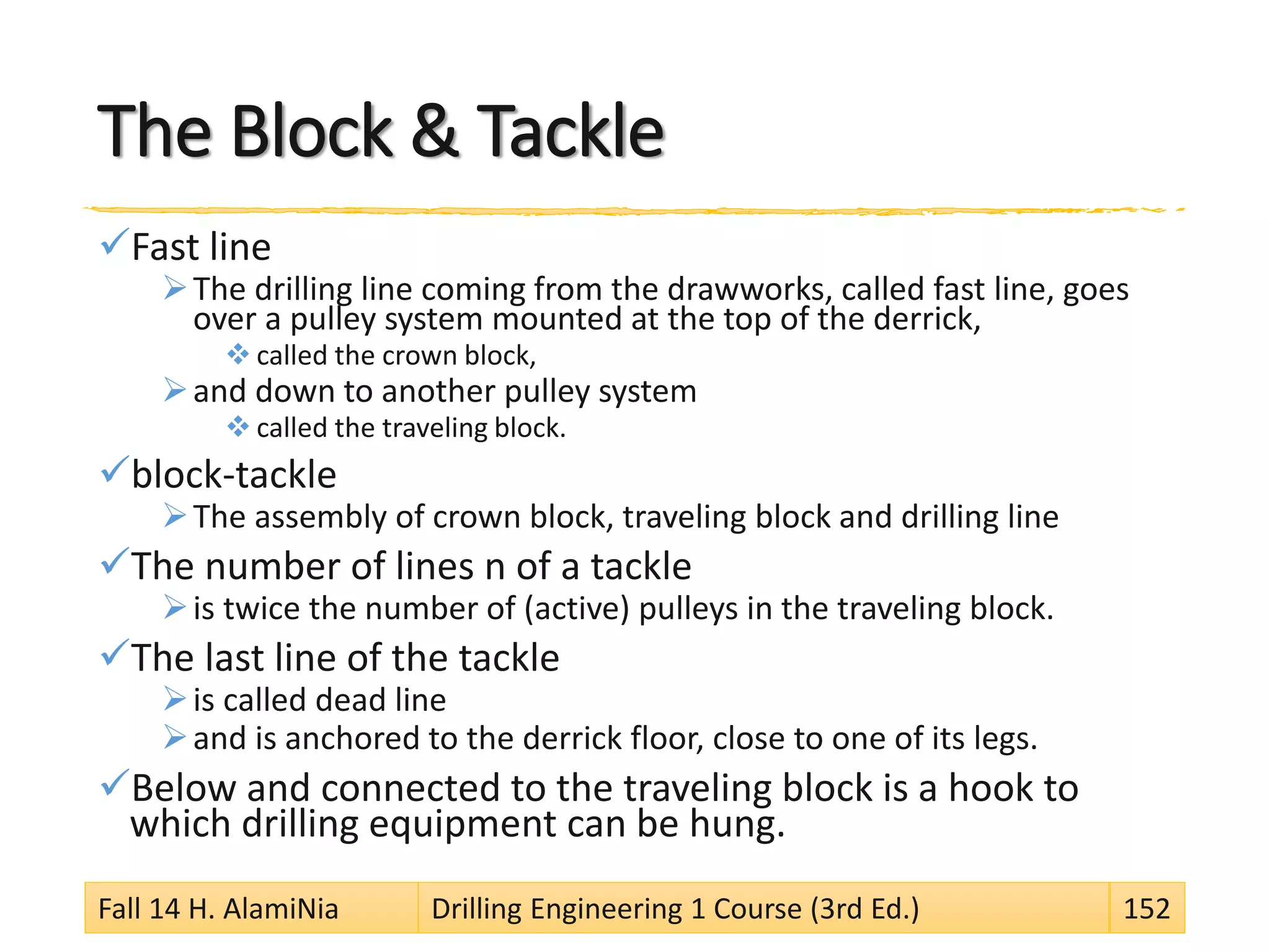 The Block & Tackle
Fast line
The drilling line coming from the drawworks, called fast line, goes
over a pulley system mounted at the top of the derrick,
 called the crown block,
and down to another pulley system
 called the traveling block.
block-tackle
The assembly of crown block, traveling block and drilling line
The number of lines n of a tackle
is twice the number of (active) pulleys in the traveling block.
The last line of the tackle
is called dead line
and is anchored to the derrick floor, close to one of its legs.
Below and connected to the traveling block is a hook to
which drilling equipment can be hung.
Fall 14 H. AlamiNia Drilling Engineering 1 Course (3rd Ed.) 152
 