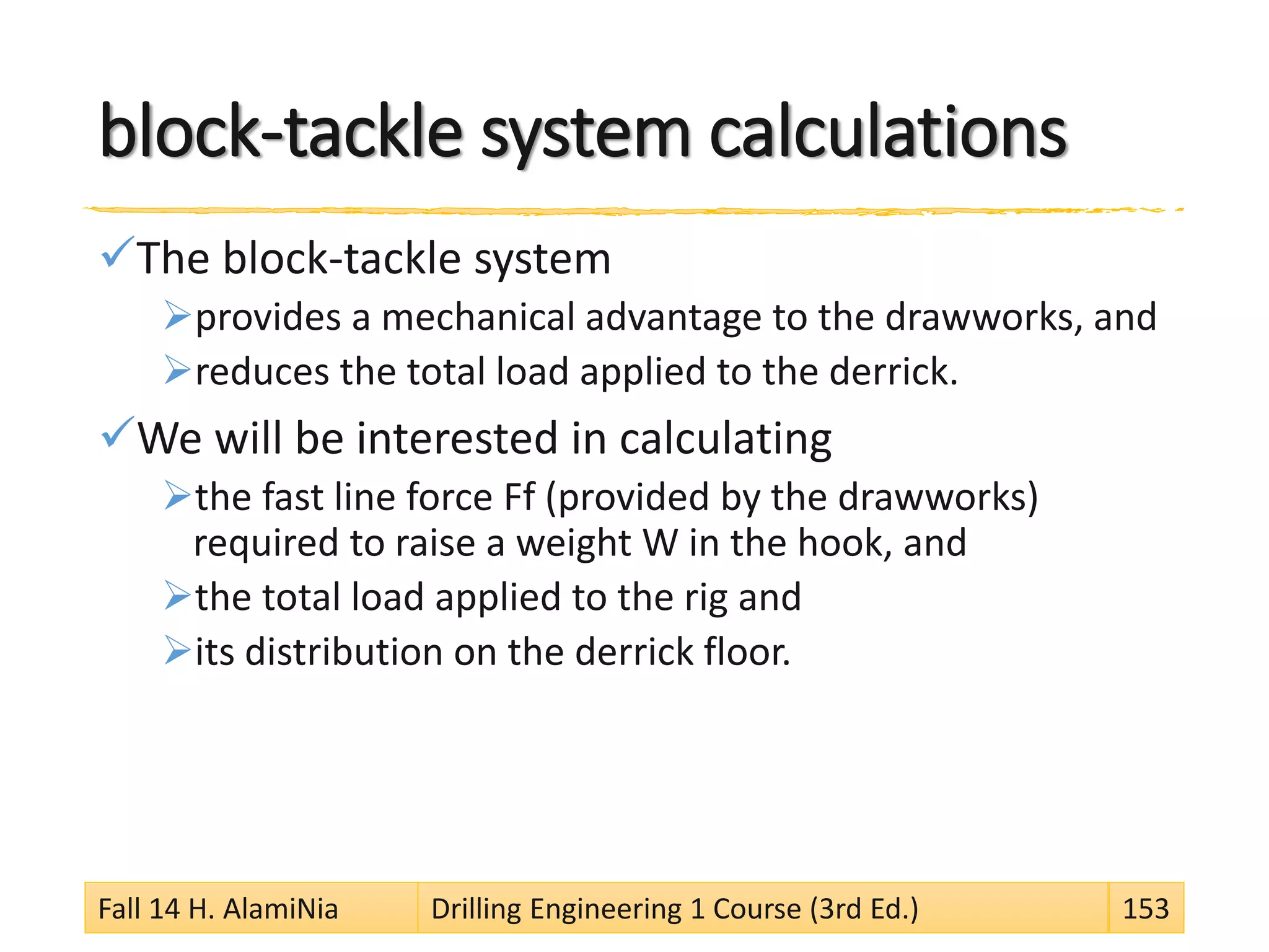 block-tackle system calculations
The block-tackle system
provides a mechanical advantage to the drawworks, and
reduces the total load applied to the derrick.
We will be interested in calculating
the fast line force Ff (provided by the drawworks)
required to raise a weight W in the hook, and
the total load applied to the rig and
its distribution on the derrick floor.
Fall 14 H. AlamiNia Drilling Engineering 1 Course (3rd Ed.) 153
 
