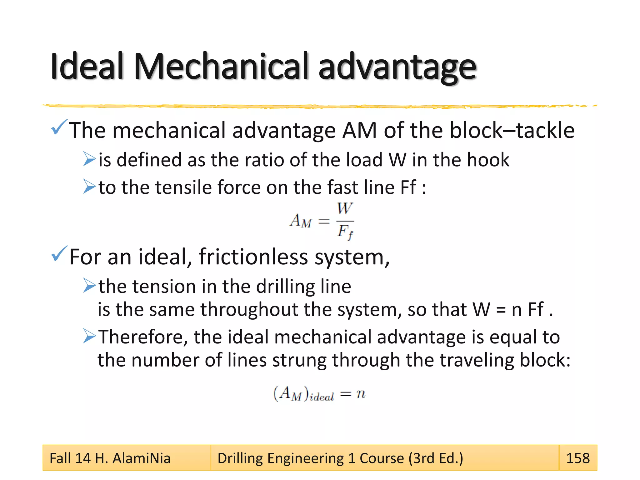 Ideal Mechanical advantage
The mechanical advantage AM of the block–tackle
is defined as the ratio of the load W in the hook
to the tensile force on the fast line Ff :
For an ideal, frictionless system,
the tension in the drilling line
is the same throughout the system, so that W = n Ff .
Therefore, the ideal mechanical advantage is equal to
the number of lines strung through the traveling block:
Fall 14 H. AlamiNia Drilling Engineering 1 Course (3rd Ed.) 158
 