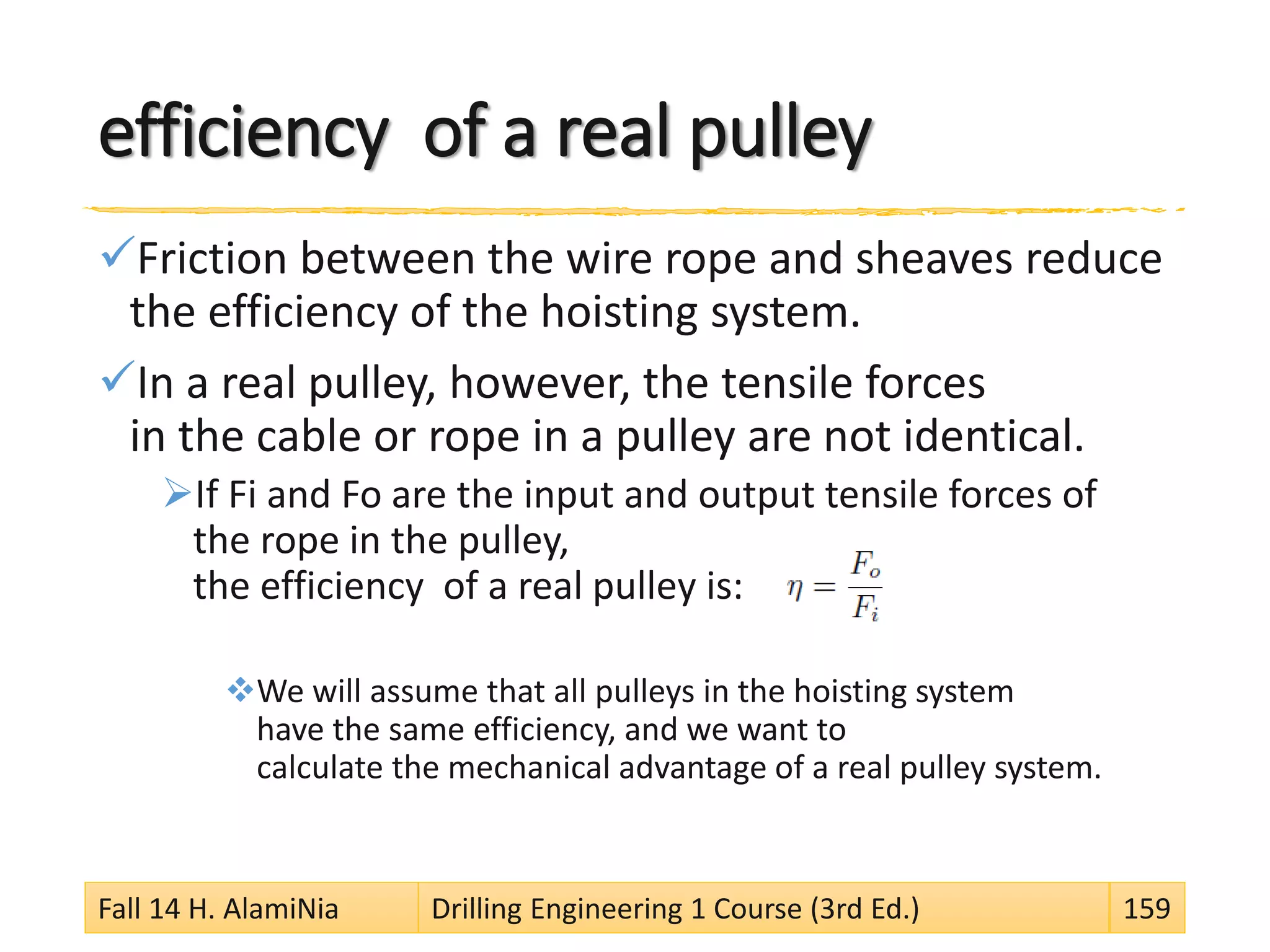 efficiency of a real pulley
Friction between the wire rope and sheaves reduce
the efficiency of the hoisting system.
In a real pulley, however, the tensile forces
in the cable or rope in a pulley are not identical.
If Fi and Fo are the input and output tensile forces of
the rope in the pulley,
the efficiency of a real pulley is:
We will assume that all pulleys in the hoisting system
have the same efficiency, and we want to
calculate the mechanical advantage of a real pulley system.
Fall 14 H. AlamiNia Drilling Engineering 1 Course (3rd Ed.) 159
 