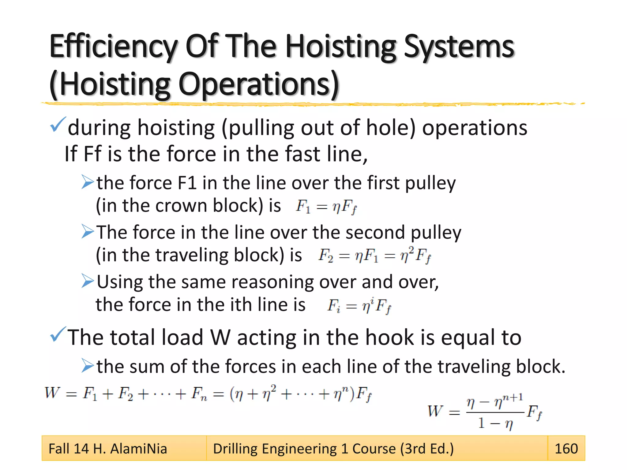 Efficiency Of The Hoisting Systems
(Hoisting Operations)
during hoisting (pulling out of hole) operations
If Ff is the force in the fast line,
the force F1 in the line over the first pulley
(in the crown block) is
The force in the line over the second pulley
(in the traveling block) is
Using the same reasoning over and over,
the force in the ith line is
The total load W acting in the hook is equal to
the sum of the forces in each line of the traveling block.
Fall 14 H. AlamiNia Drilling Engineering 1 Course (3rd Ed.) 160
 