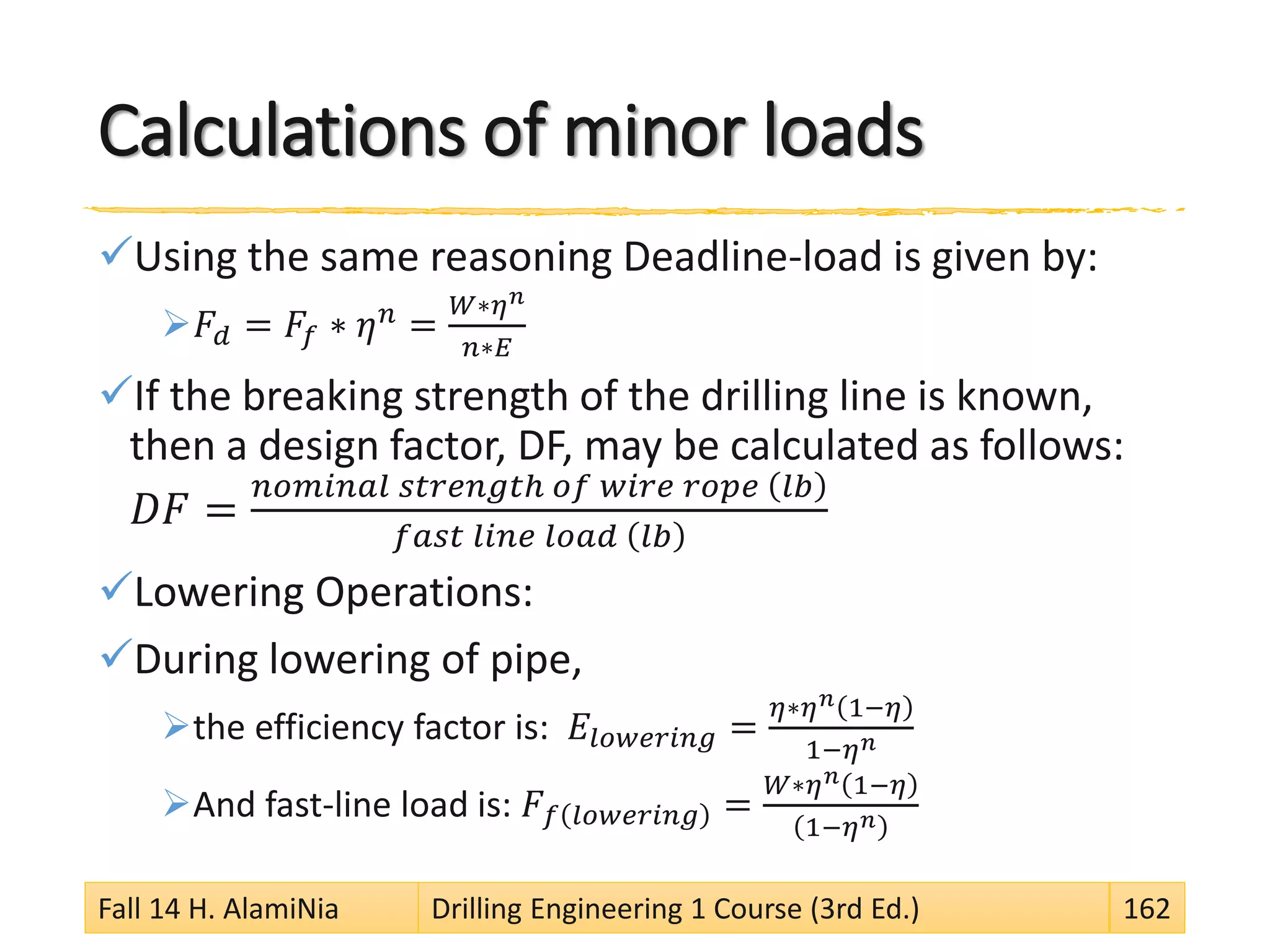 Calculations of minor loads
Using the same reasoning Deadline-load is given by:
𝐹𝑑 = 𝐹𝑓 ∗ 𝜂 𝑛 =
𝑊∗𝜂 𝑛
𝑛∗𝐸
If the breaking strength of the drilling line is known,
then a design factor, DF, may be calculated as follows:
𝐷𝐹 =
𝑛𝑜𝑚𝑖𝑛𝑎𝑙 𝑠𝑡𝑟𝑒𝑛𝑔𝑡ℎ 𝑜𝑓 𝑤𝑖𝑟𝑒 𝑟𝑜𝑝𝑒 𝑙𝑏
𝑓𝑎𝑠𝑡 𝑙𝑖𝑛𝑒 𝑙𝑜𝑎𝑑 𝑙𝑏
Lowering Operations:
During lowering of pipe,
the efficiency factor is: 𝐸𝑙𝑜𝑤𝑒𝑟𝑖𝑛𝑔 =
𝜂∗𝜂 𝑛 1−𝜂
1−𝜂 𝑛
And fast-line load is: 𝐹 𝑓 𝑙𝑜𝑤𝑒𝑟𝑖𝑛𝑔 =
𝑊∗𝜂 𝑛 1−𝜂
1−𝜂 𝑛
Fall 14 H. AlamiNia Drilling Engineering 1 Course (3rd Ed.) 162
 