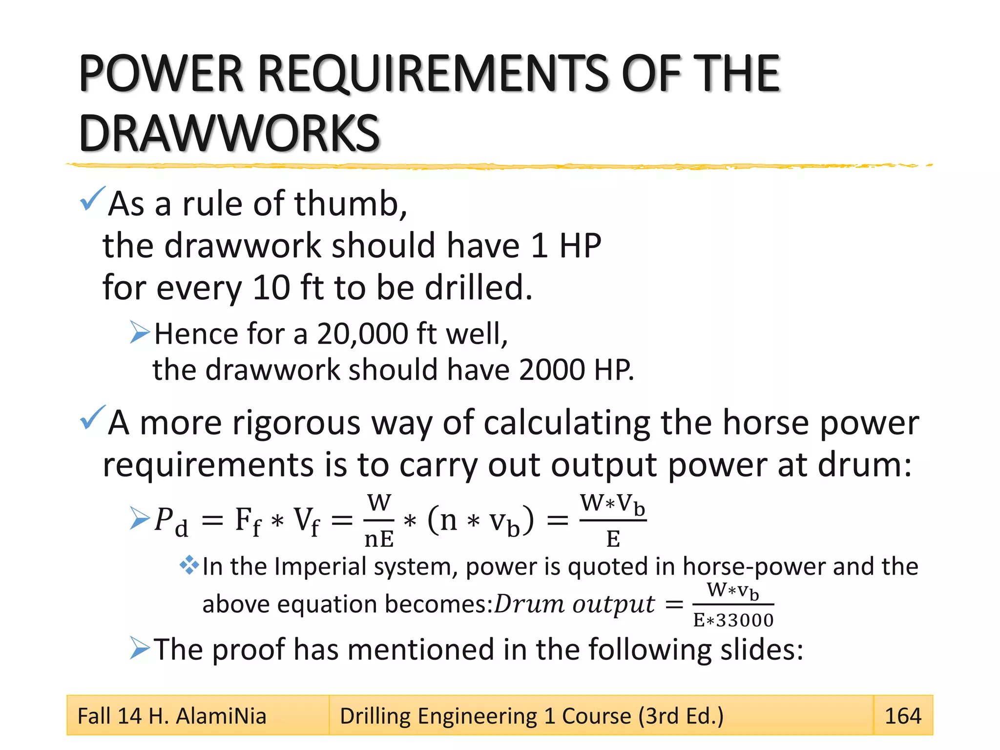 POWER REQUIREMENTS OF THE
DRAWWORKS
As a rule of thumb,
the drawwork should have 1 HP
for every 10 ft to be drilled.
Hence for a 20,000 ft well,
the drawwork should have 2000 HP.
A more rigorous way of calculating the horse power
requirements is to carry out output power at drum:
𝑃d = Ff ∗ Vf =
W
nE
∗ n ∗ vb =
W∗Vb
E
In the Imperial system, power is quoted in horse-power and the
above equation becomes:𝐷𝑟𝑢𝑚 𝑜𝑢𝑡𝑝𝑢𝑡 =
W∗vb
E∗33000
The proof has mentioned in the following slides:
Fall 14 H. AlamiNia Drilling Engineering 1 Course (3rd Ed.) 164
 