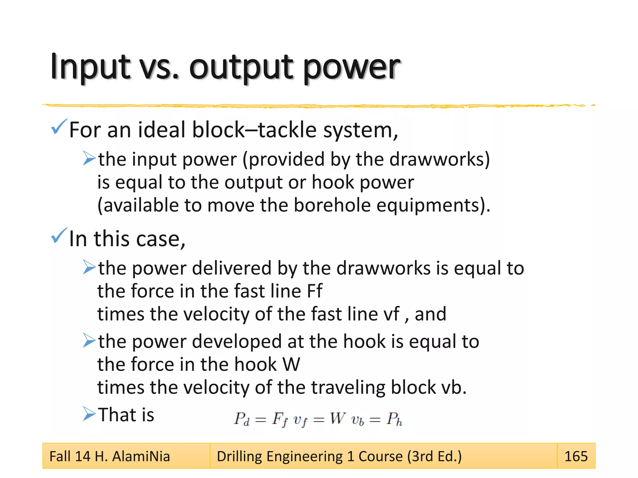 Input vs. output power
For an ideal block–tackle system,
the input power (provided by the drawworks)
is equal to the output or hook power
(available to move the borehole equipments).
In this case,
the power delivered by the drawworks is equal to
the force in the fast line Ff
times the velocity of the fast line vf , and
the power developed at the hook is equal to
the force in the hook W
times the velocity of the traveling block vb.
That is
Fall 14 H. AlamiNia Drilling Engineering 1 Course (3rd Ed.) 165
 