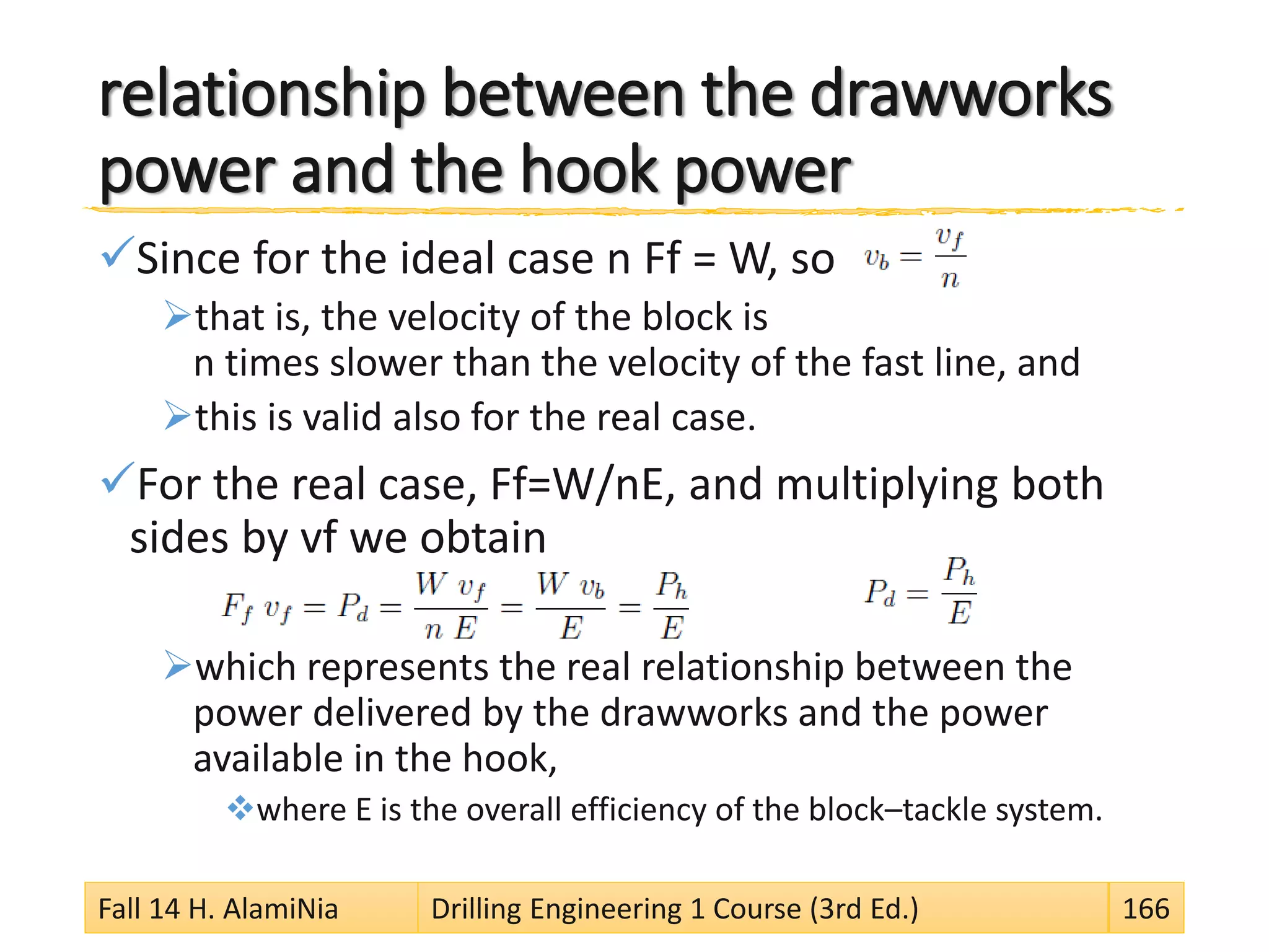 relationship between the drawworks
power and the hook power
Since for the ideal case n Ff = W, so
that is, the velocity of the block is
n times slower than the velocity of the fast line, and
this is valid also for the real case.
For the real case, Ff=W/nE, and multiplying both
sides by vf we obtain
which represents the real relationship between the
power delivered by the drawworks and the power
available in the hook,
where E is the overall efficiency of the block–tackle system.
Fall 14 H. AlamiNia Drilling Engineering 1 Course (3rd Ed.) 166
 
