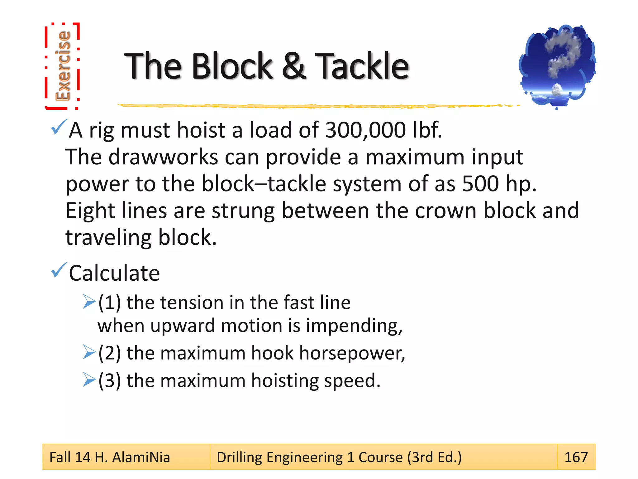 The Block & Tackle
A rig must hoist a load of 300,000 lbf.
The drawworks can provide a maximum input
power to the block–tackle system of as 500 hp.
Eight lines are strung between the crown block and
traveling block.
Calculate
(1) the tension in the fast line
when upward motion is impending,
(2) the maximum hook horsepower,
(3) the maximum hoisting speed.
Fall 14 H. AlamiNia Drilling Engineering 1 Course (3rd Ed.) 167
 