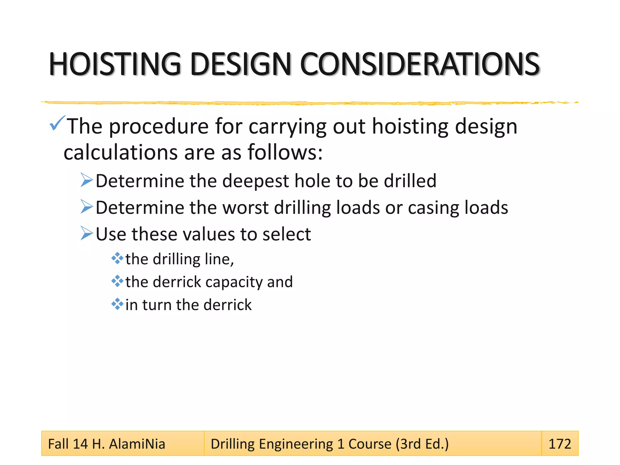 HOISTING DESIGN CONSIDERATIONS
The procedure for carrying out hoisting design
calculations are as follows:
Determine the deepest hole to be drilled
Determine the worst drilling loads or casing loads
Use these values to select
the drilling line,
the derrick capacity and
in turn the derrick
Fall 14 H. AlamiNia Drilling Engineering 1 Course (3rd Ed.) 172
 