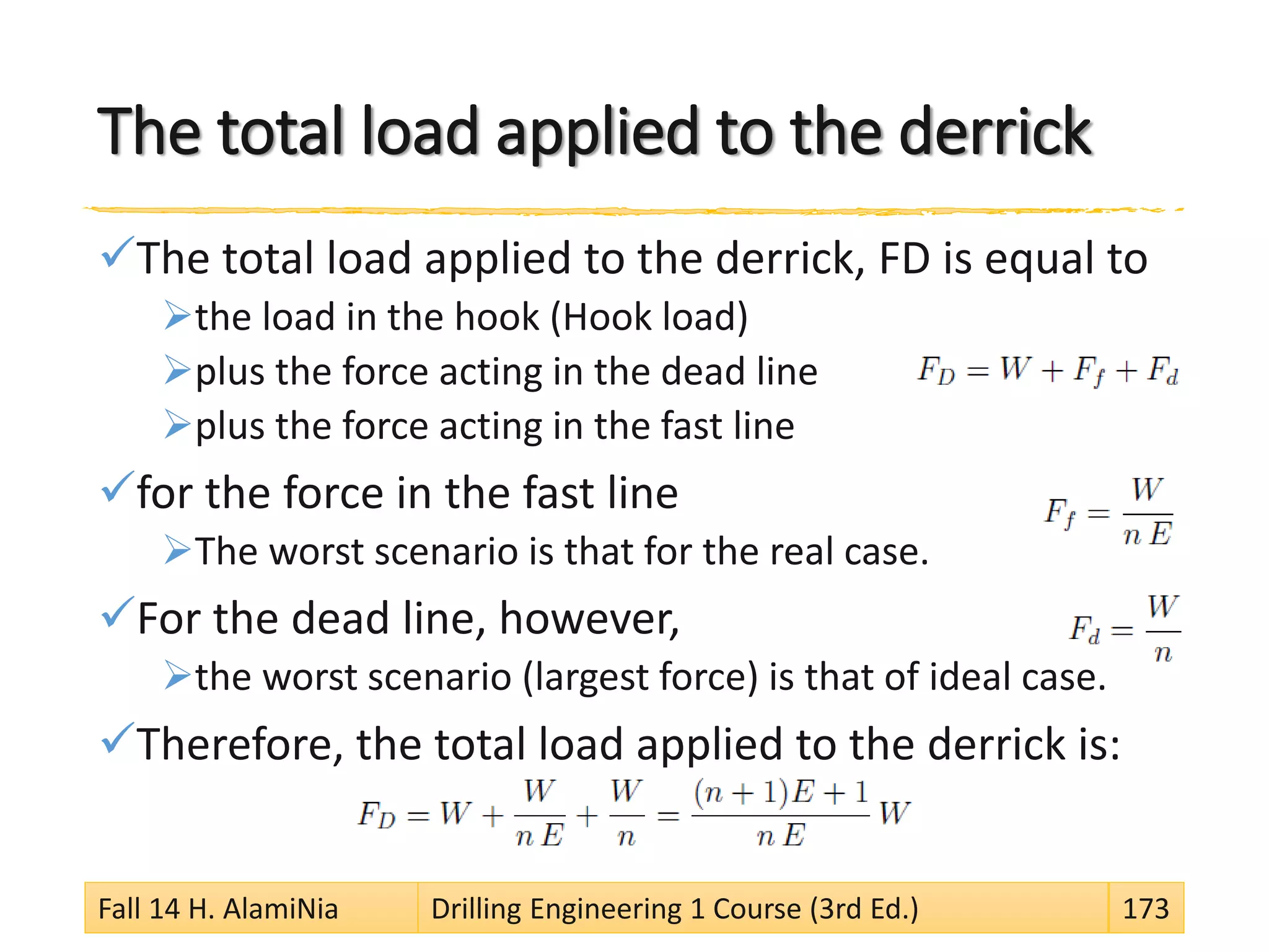 The total load applied to the derrick
The total load applied to the derrick, FD is equal to
the load in the hook (Hook load)
plus the force acting in the dead line
plus the force acting in the fast line
for the force in the fast line
The worst scenario is that for the real case.
For the dead line, however,
the worst scenario (largest force) is that of ideal case.
Therefore, the total load applied to the derrick is:
Fall 14 H. AlamiNia Drilling Engineering 1 Course (3rd Ed.) 173
 