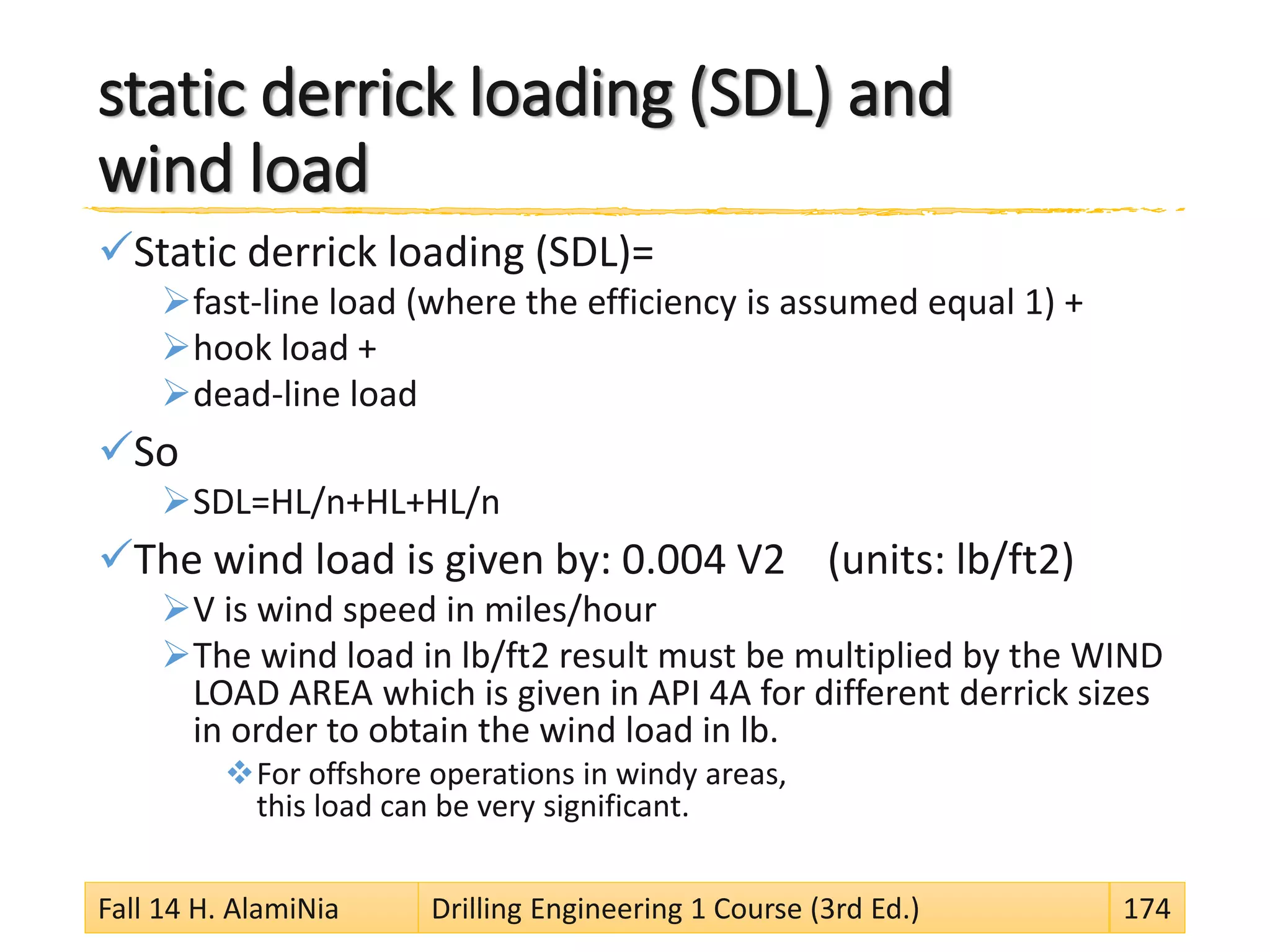 static derrick loading (SDL) and
wind load
Static derrick loading (SDL)=
fast-line load (where the efficiency is assumed equal 1) +
hook load +
dead-line load
So
SDL=HL/n+HL+HL/n
The wind load is given by: 0.004 V2 (units: lb/ft2)
V is wind speed in miles/hour
The wind load in lb/ft2 result must be multiplied by the WIND
LOAD AREA which is given in API 4A for different derrick sizes
in order to obtain the wind load in lb.
For offshore operations in windy areas,
this load can be very significant.
Fall 14 H. AlamiNia Drilling Engineering 1 Course (3rd Ed.) 174
 