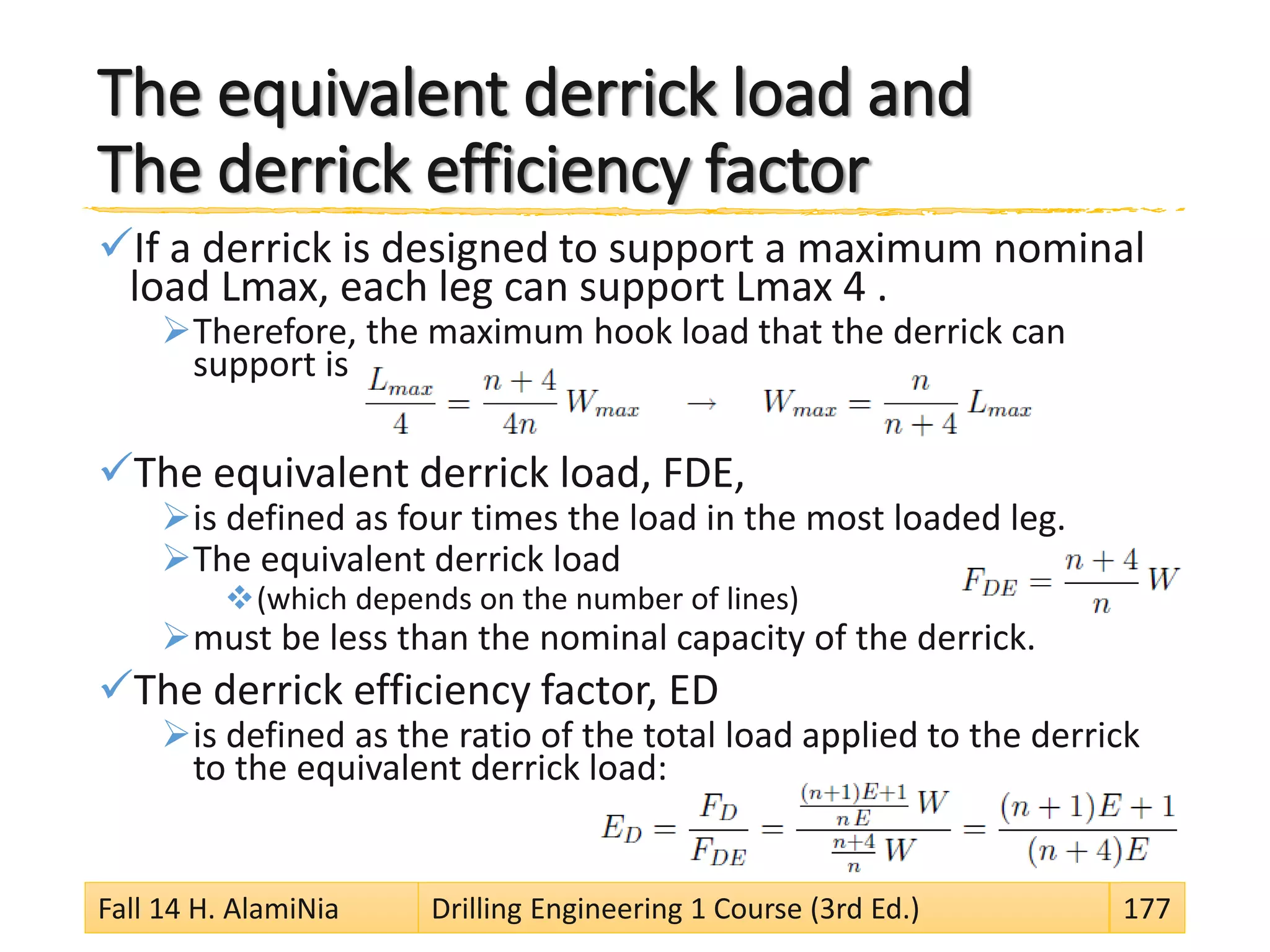 The equivalent derrick load and
The derrick efficiency factor
If a derrick is designed to support a maximum nominal
load Lmax, each leg can support Lmax 4 .
Therefore, the maximum hook load that the derrick can
support is
The equivalent derrick load, FDE,
is defined as four times the load in the most loaded leg.
The equivalent derrick load
(which depends on the number of lines)
must be less than the nominal capacity of the derrick.
The derrick efficiency factor, ED
is defined as the ratio of the total load applied to the derrick
to the equivalent derrick load:
Fall 14 H. AlamiNia Drilling Engineering 1 Course (3rd Ed.) 177
 