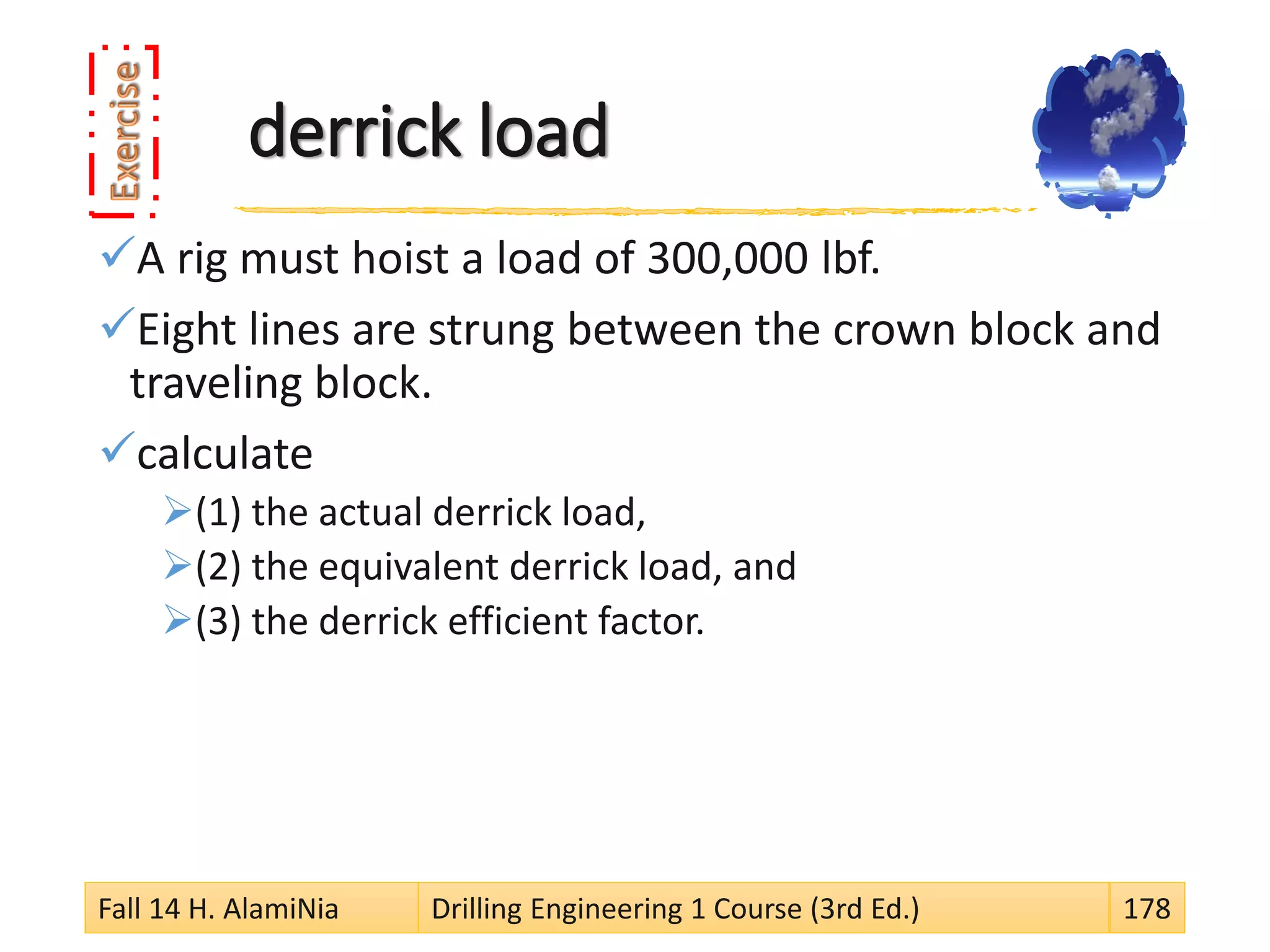 derrick load
A rig must hoist a load of 300,000 lbf.
Eight lines are strung between the crown block and
traveling block.
calculate
(1) the actual derrick load,
(2) the equivalent derrick load, and
(3) the derrick efficient factor.
Fall 14 H. AlamiNia Drilling Engineering 1 Course (3rd Ed.) 178
 