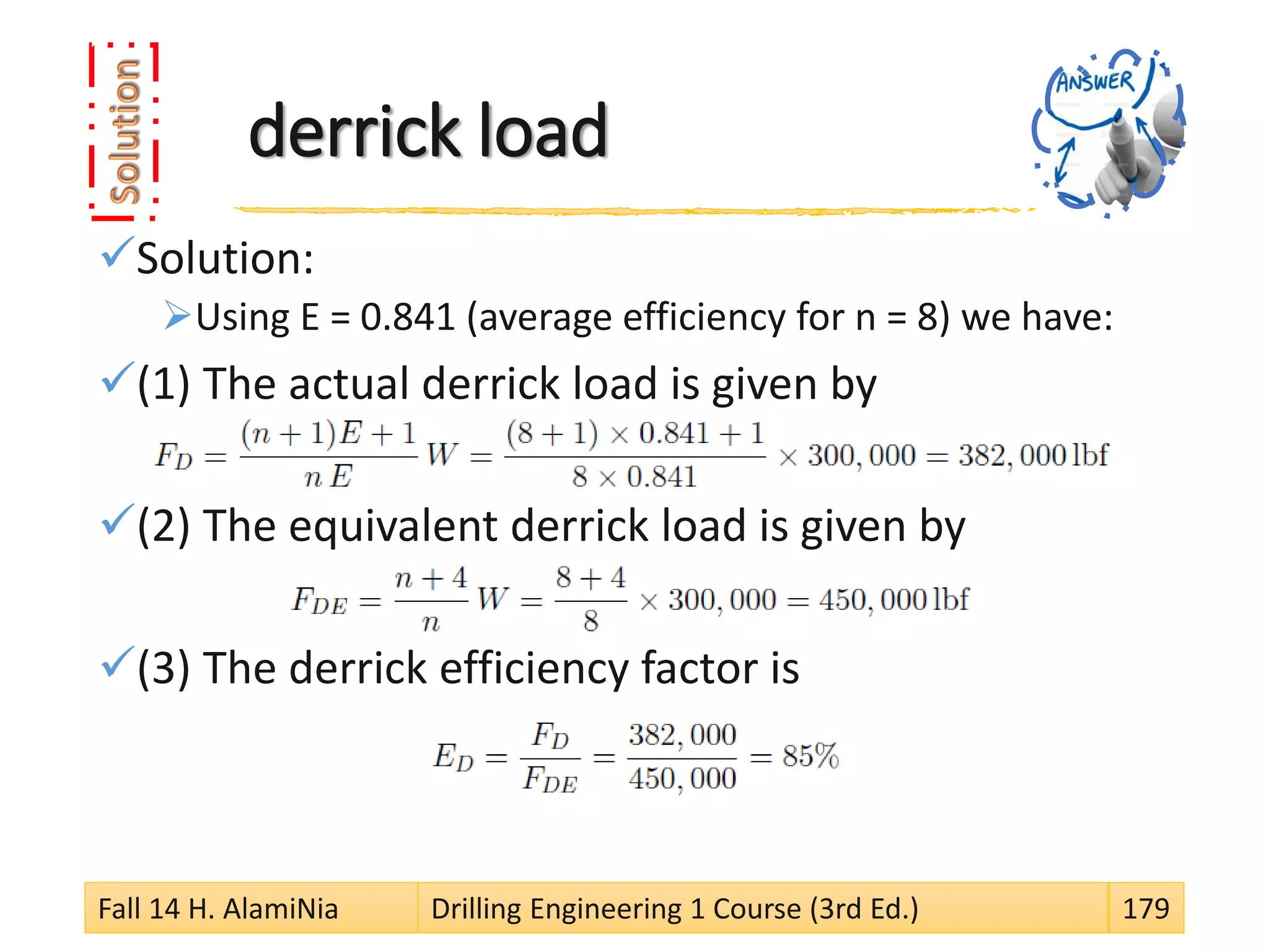 derrick load
Solution:
Using E = 0.841 (average efficiency for n = 8) we have:
(1) The actual derrick load is given by
(2) The equivalent derrick load is given by
(3) The derrick efficiency factor is
Fall 14 H. AlamiNia Drilling Engineering 1 Course (3rd Ed.) 179
 