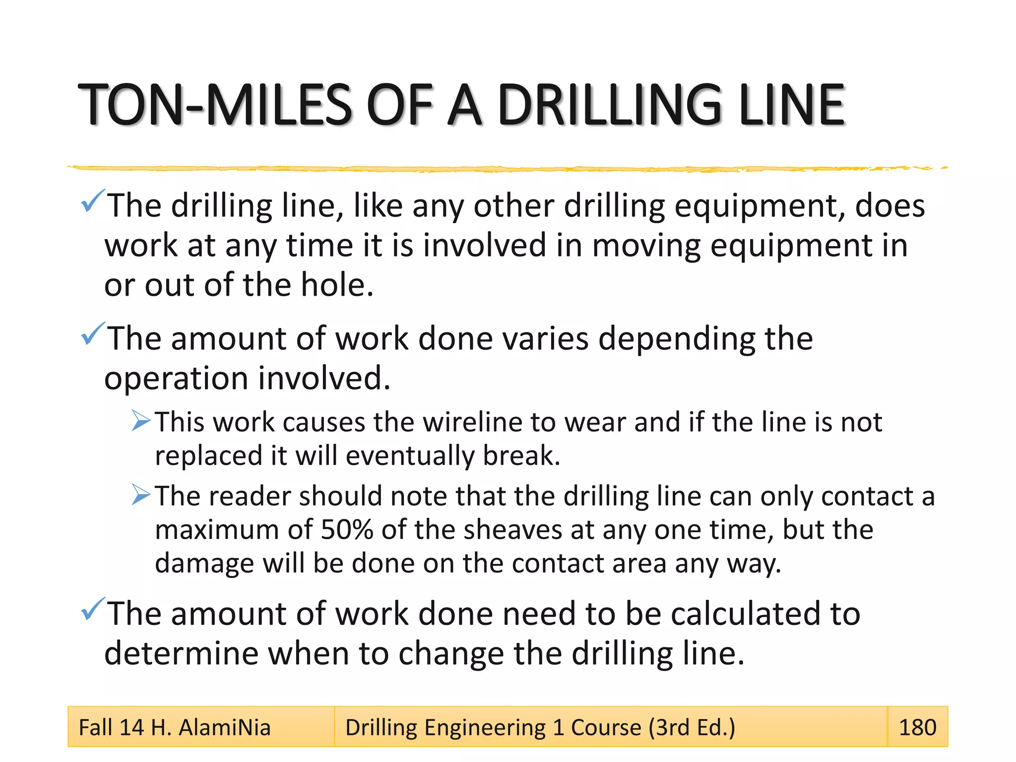 TON-MILES OF A DRILLING LINE
The drilling line, like any other drilling equipment, does
work at any time it is involved in moving equipment in
or out of the hole.
The amount of work done varies depending the
operation involved.
This work causes the wireline to wear and if the line is not
replaced it will eventually break.
The reader should note that the drilling line can only contact a
maximum of 50% of the sheaves at any one time, but the
damage will be done on the contact area any way.
The amount of work done need to be calculated to
determine when to change the drilling line.
Fall 14 H. AlamiNia Drilling Engineering 1 Course (3rd Ed.) 180
 