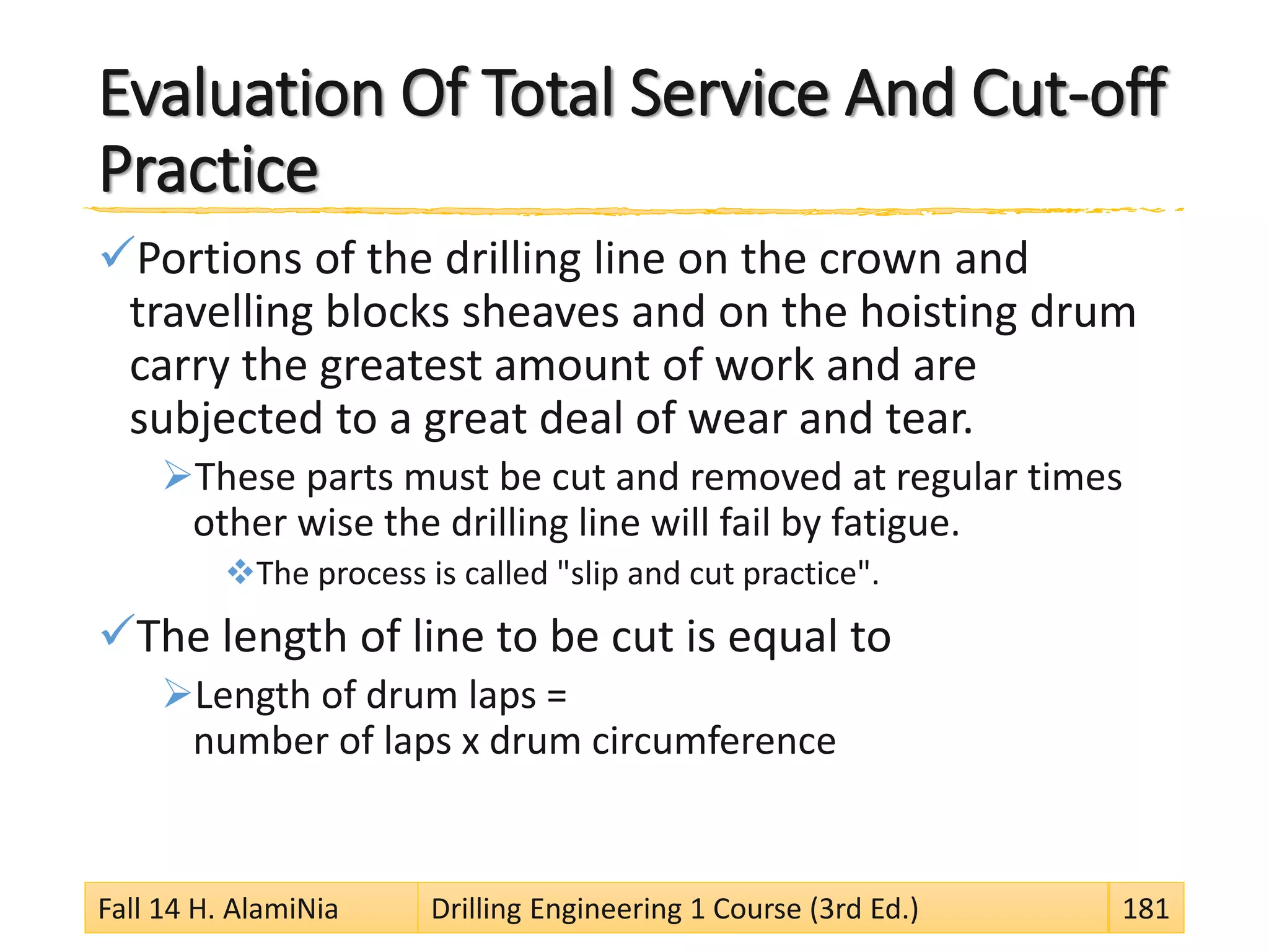 Evaluation Of Total Service And Cut-off
Practice
Portions of the drilling line on the crown and
travelling blocks sheaves and on the hoisting drum
carry the greatest amount of work and are
subjected to a great deal of wear and tear.
These parts must be cut and removed at regular times
other wise the drilling line will fail by fatigue.
The process is called "slip and cut practice".
The length of line to be cut is equal to
Length of drum laps =
number of laps x drum circumference
Fall 14 H. AlamiNia Drilling Engineering 1 Course (3rd Ed.) 181
 