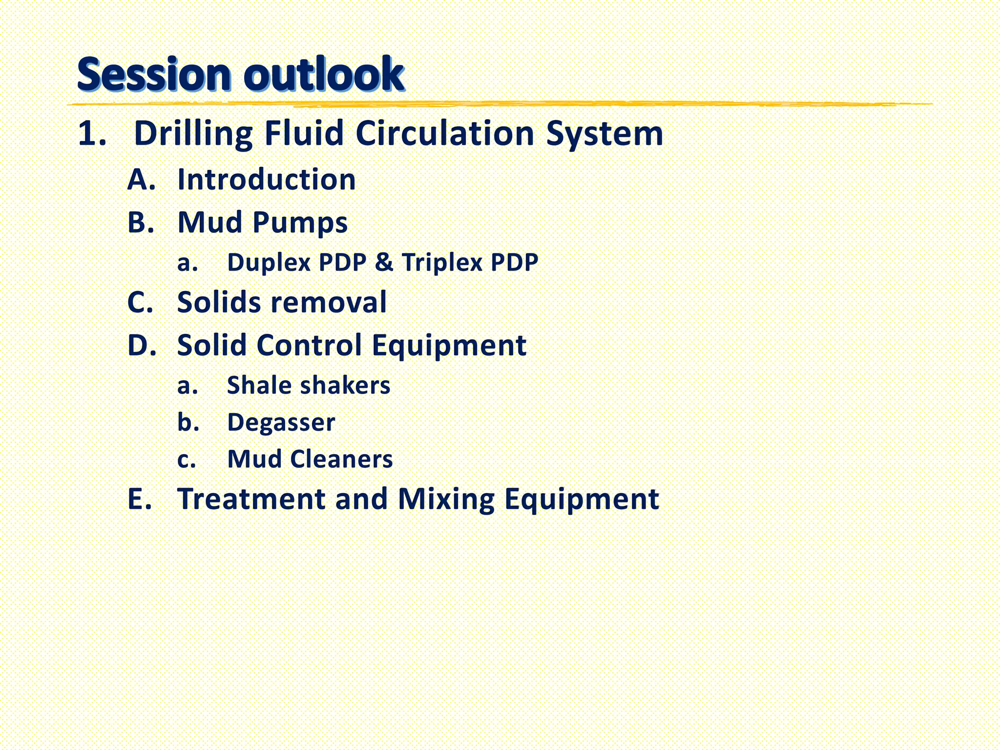 1. Drilling Fluid Circulation System
A. Introduction
B. Mud Pumps
a. Duplex PDP & Triplex PDP
C. Solids removal
D. Solid Control Equipment
a. Shale shakers
b. Degasser
c. Mud Cleaners
E. Treatment and Mixing Equipment
 
