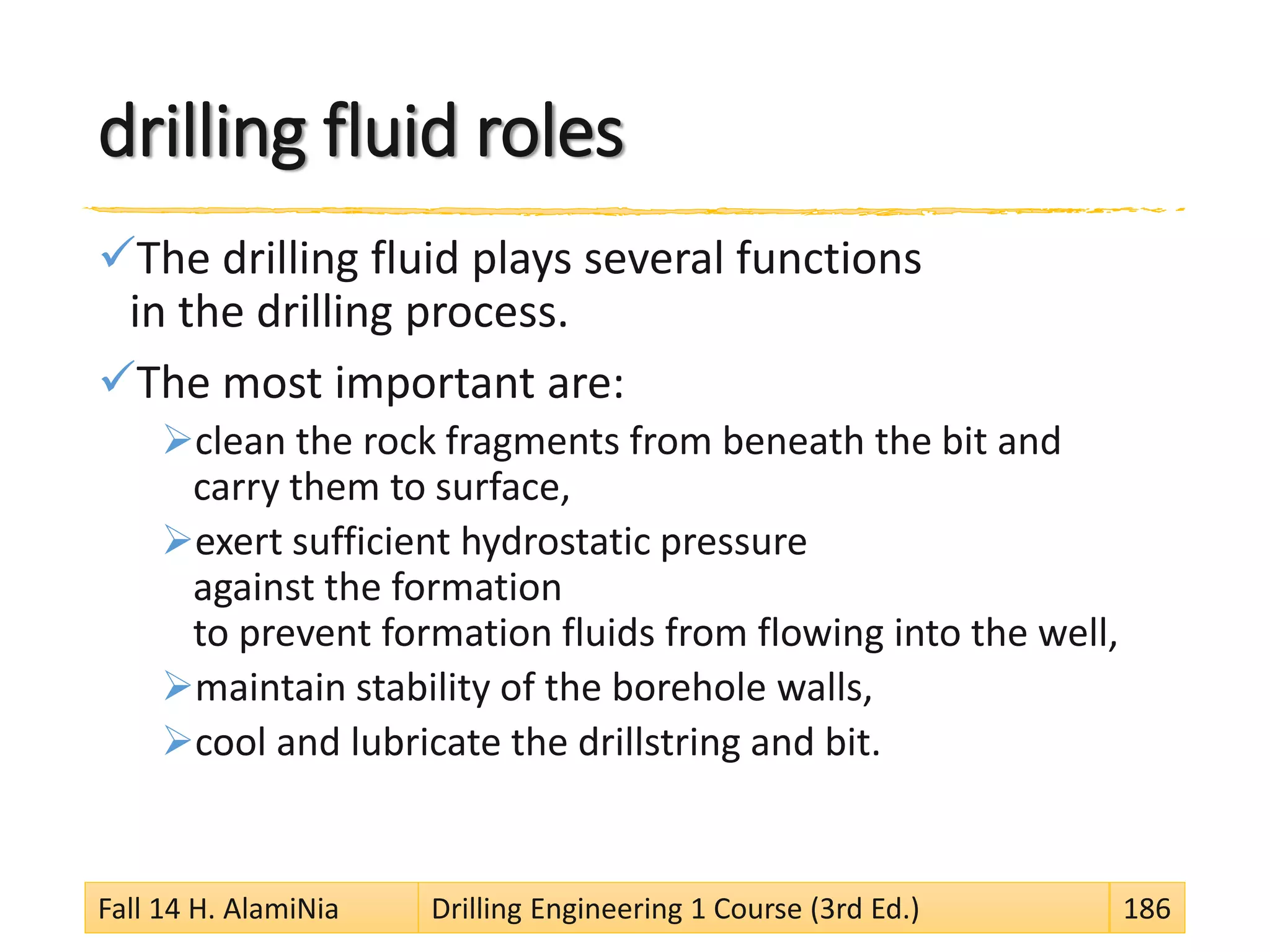 drilling fluid roles
The drilling fluid plays several functions
in the drilling process.
The most important are:
clean the rock fragments from beneath the bit and
carry them to surface,
exert sufficient hydrostatic pressure
against the formation
to prevent formation fluids from flowing into the well,
maintain stability of the borehole walls,
cool and lubricate the drillstring and bit.
Fall 14 H. AlamiNia Drilling Engineering 1 Course (3rd Ed.) 186
 