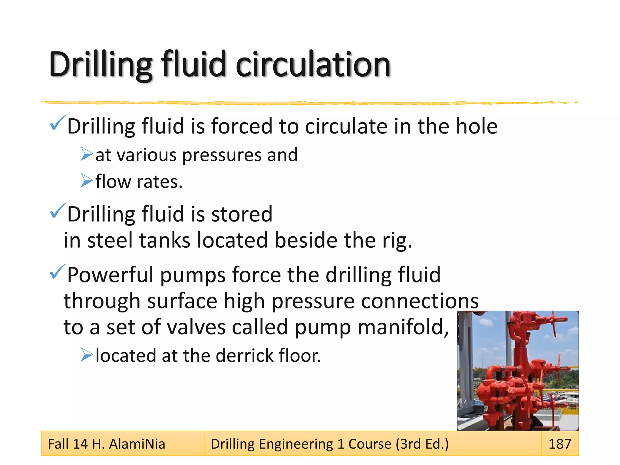 Drilling fluid circulation
Drilling fluid is forced to circulate in the hole
at various pressures and
flow rates.
Drilling fluid is stored
in steel tanks located beside the rig.
Powerful pumps force the drilling fluid
through surface high pressure connections
to a set of valves called pump manifold,
located at the derrick floor.
Fall 14 H. AlamiNia Drilling Engineering 1 Course (3rd Ed.) 187
 