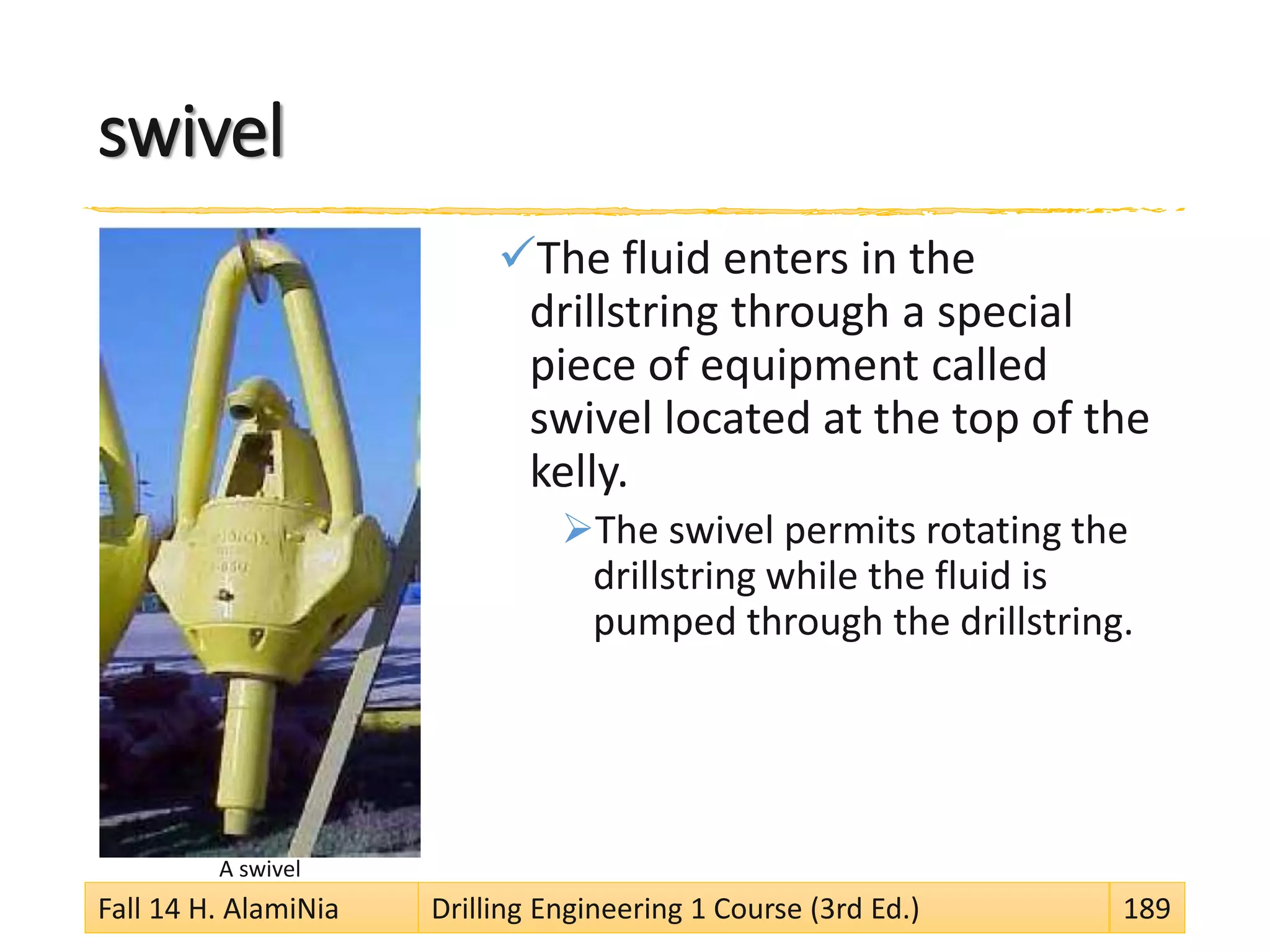 swivel
The fluid enters in the
drillstring through a special
piece of equipment called
swivel located at the top of the
kelly.
The swivel permits rotating the
drillstring while the fluid is
pumped through the drillstring.
A swivel
Fall 14 H. AlamiNia Drilling Engineering 1 Course (3rd Ed.) 189
 