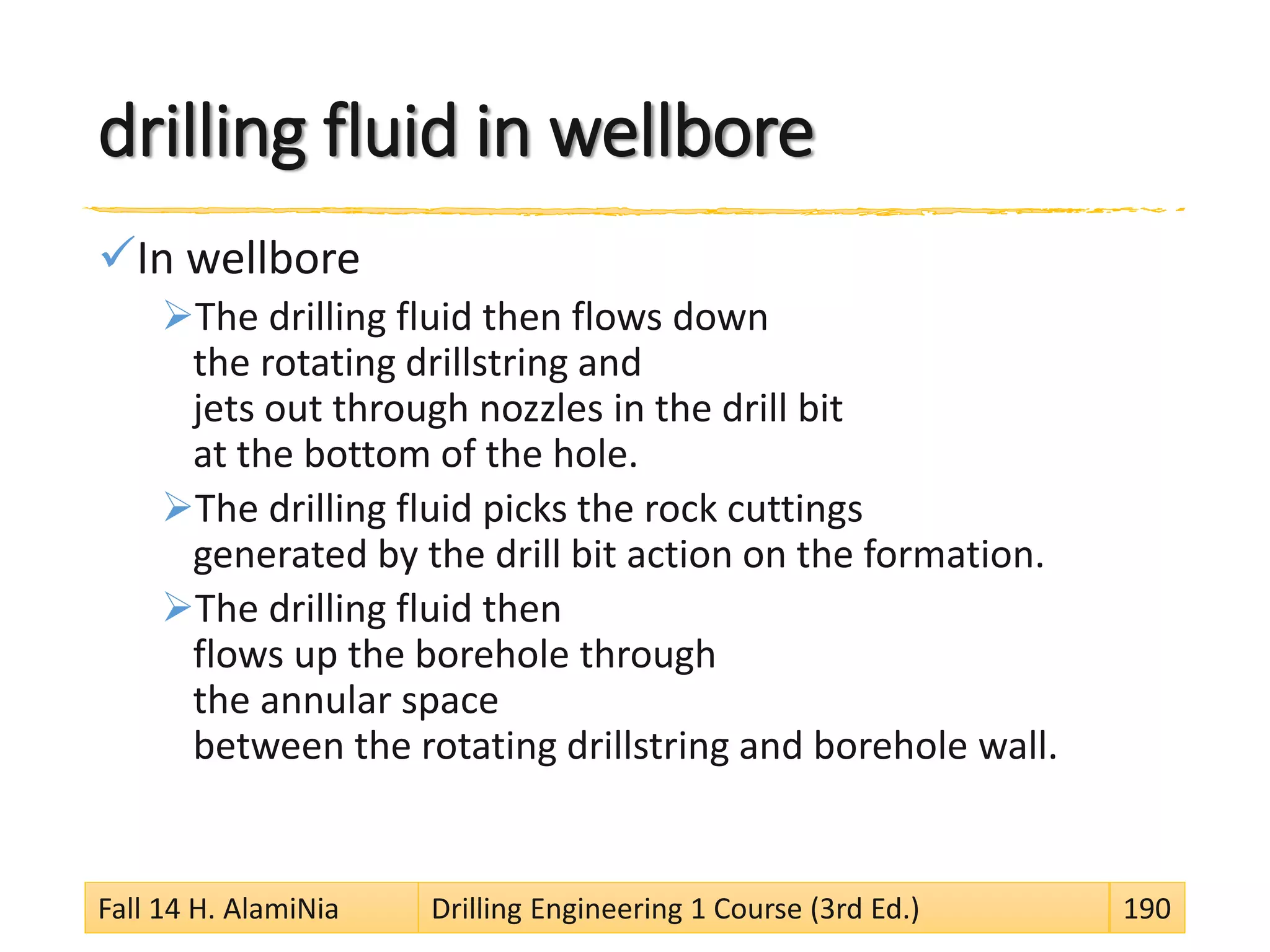 drilling fluid in wellbore
In wellbore
The drilling fluid then flows down
the rotating drillstring and
jets out through nozzles in the drill bit
at the bottom of the hole.
The drilling fluid picks the rock cuttings
generated by the drill bit action on the formation.
The drilling fluid then
flows up the borehole through
the annular space
between the rotating drillstring and borehole wall.
Fall 14 H. AlamiNia Drilling Engineering 1 Course (3rd Ed.) 190
 