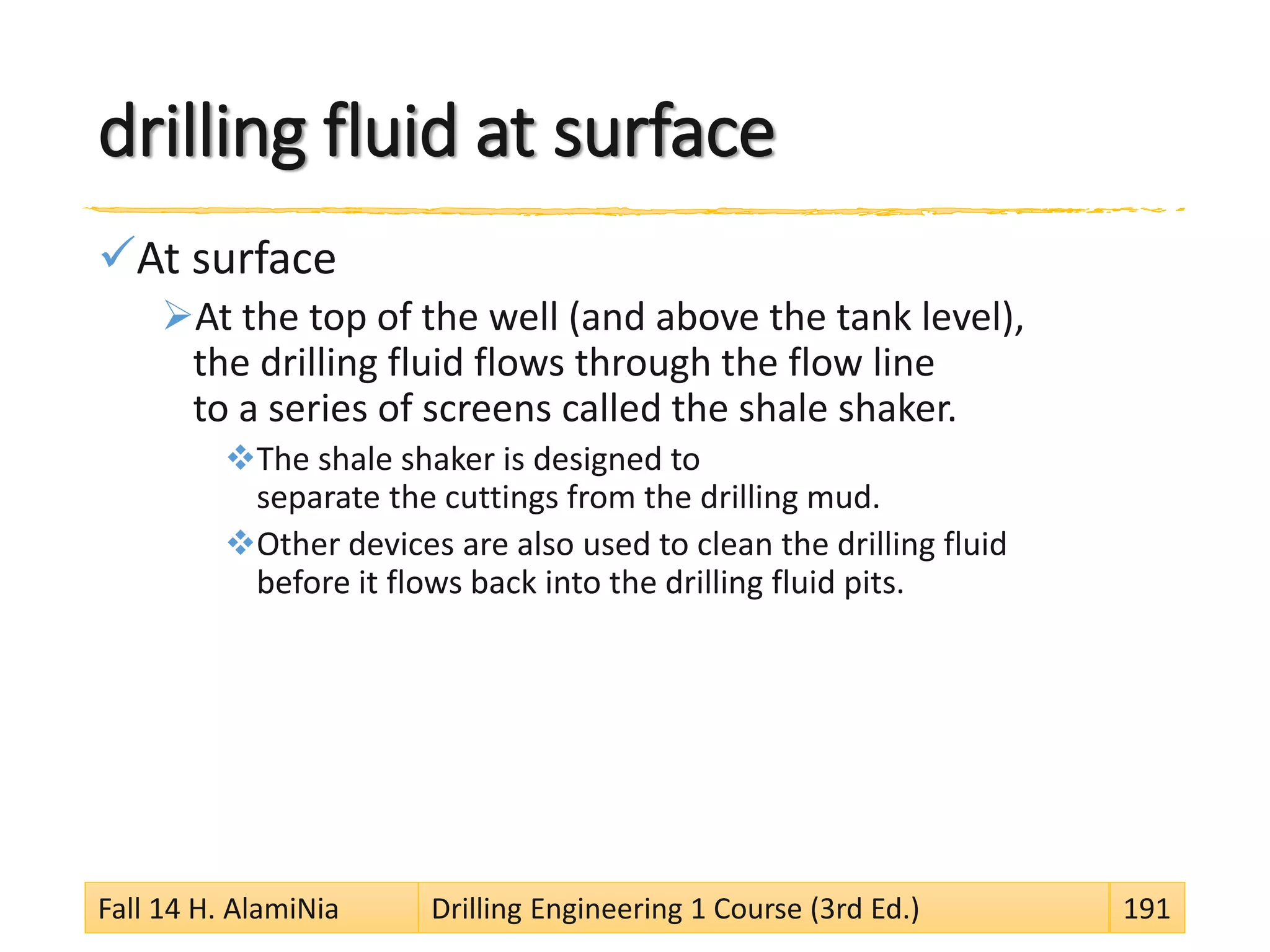 drilling fluid at surface
At surface
At the top of the well (and above the tank level),
the drilling fluid flows through the flow line
to a series of screens called the shale shaker.
The shale shaker is designed to
separate the cuttings from the drilling mud.
Other devices are also used to clean the drilling fluid
before it flows back into the drilling fluid pits.
Fall 14 H. AlamiNia Drilling Engineering 1 Course (3rd Ed.) 191
 