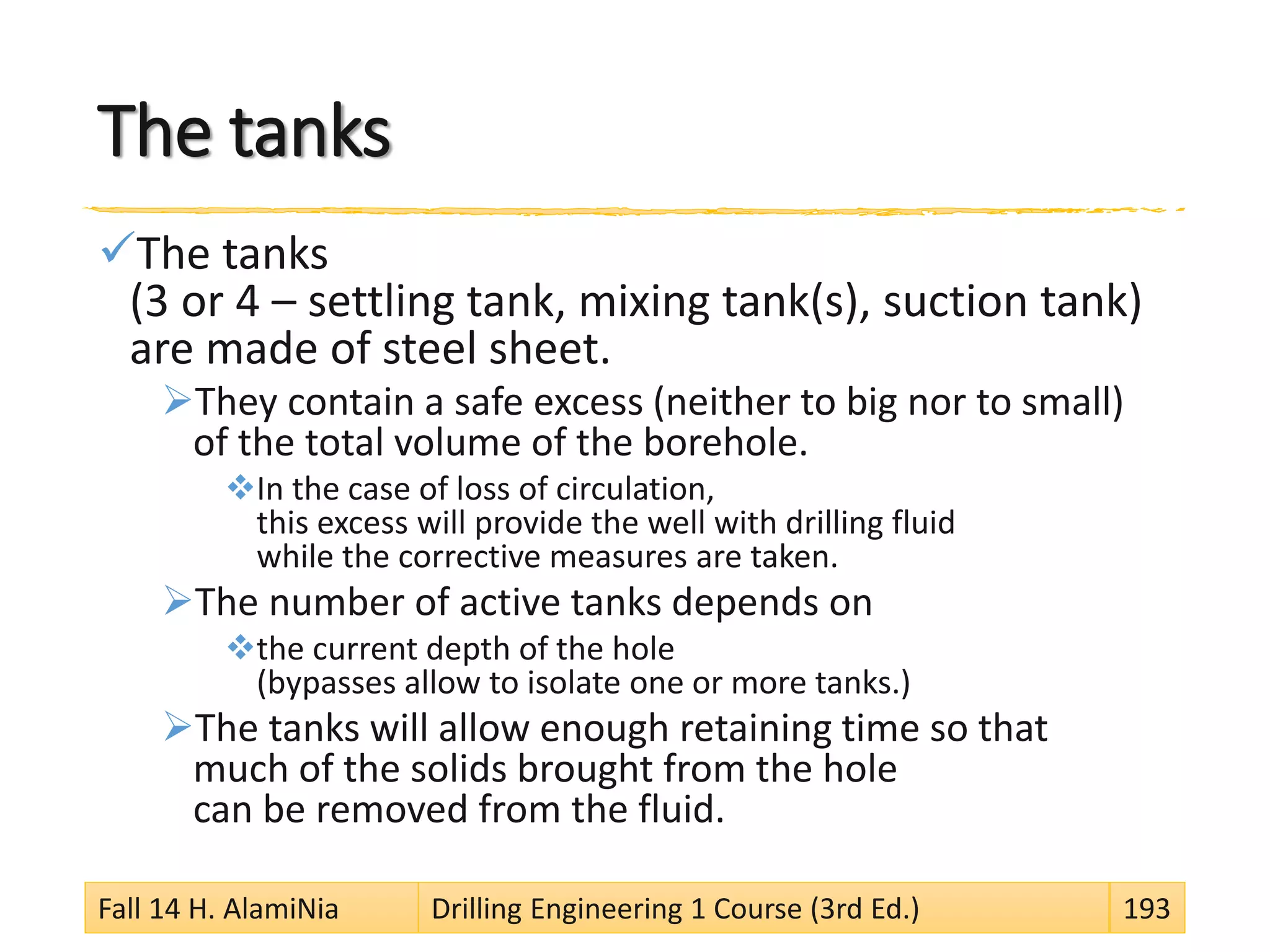 The tanks
The tanks
(3 or 4 – settling tank, mixing tank(s), suction tank)
are made of steel sheet.
They contain a safe excess (neither to big nor to small)
of the total volume of the borehole.
In the case of loss of circulation,
this excess will provide the well with drilling fluid
while the corrective measures are taken.
The number of active tanks depends on
the current depth of the hole
(bypasses allow to isolate one or more tanks.)
The tanks will allow enough retaining time so that
much of the solids brought from the hole
can be removed from the fluid.
Fall 14 H. AlamiNia Drilling Engineering 1 Course (3rd Ed.) 193
 