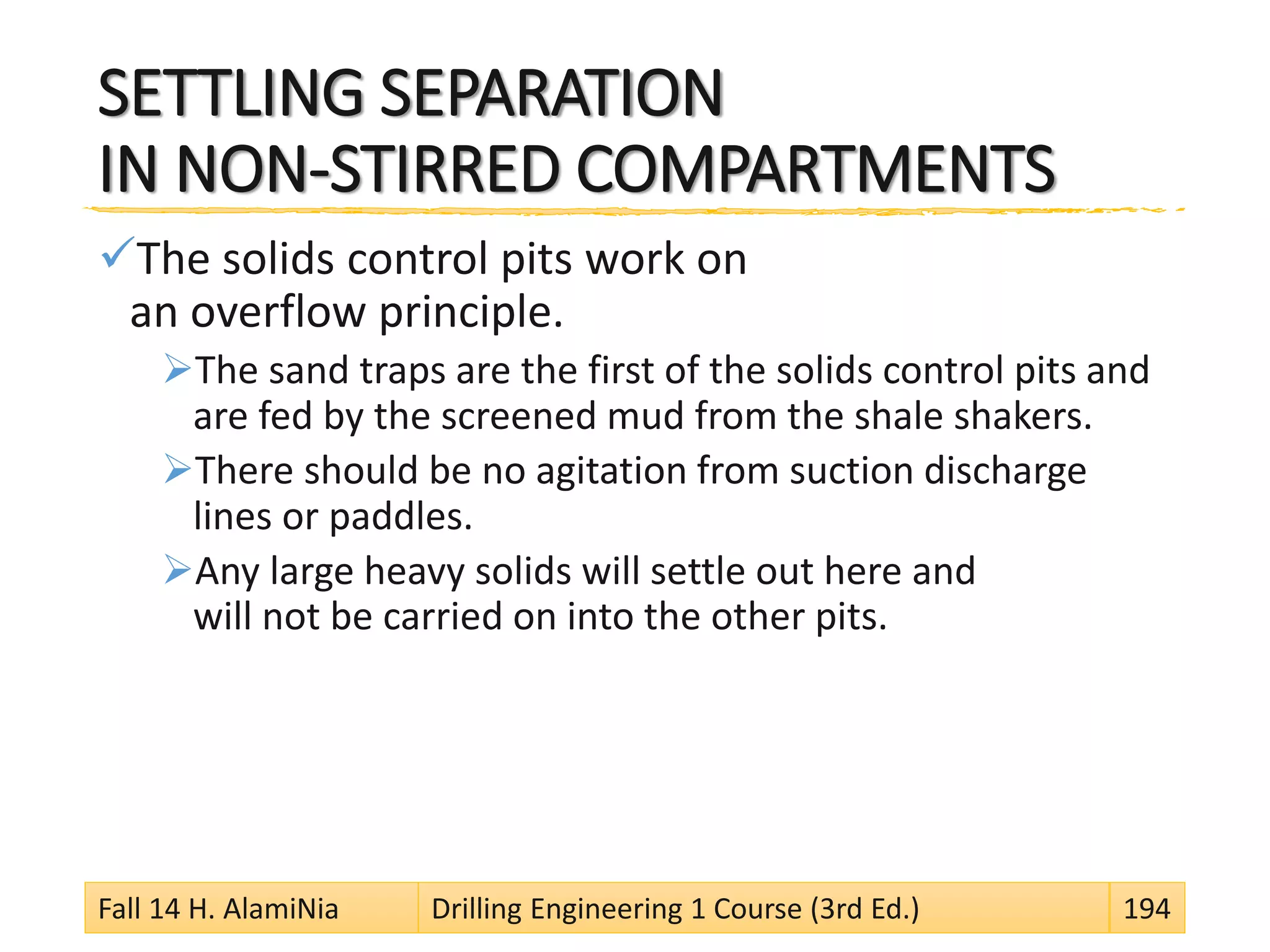 SETTLING SEPARATION
IN NON-STIRRED COMPARTMENTS
The solids control pits work on
an overflow principle.
The sand traps are the first of the solids control pits and
are fed by the screened mud from the shale shakers.
There should be no agitation from suction discharge
lines or paddles.
Any large heavy solids will settle out here and
will not be carried on into the other pits.
Fall 14 H. AlamiNia Drilling Engineering 1 Course (3rd Ed.) 194
 