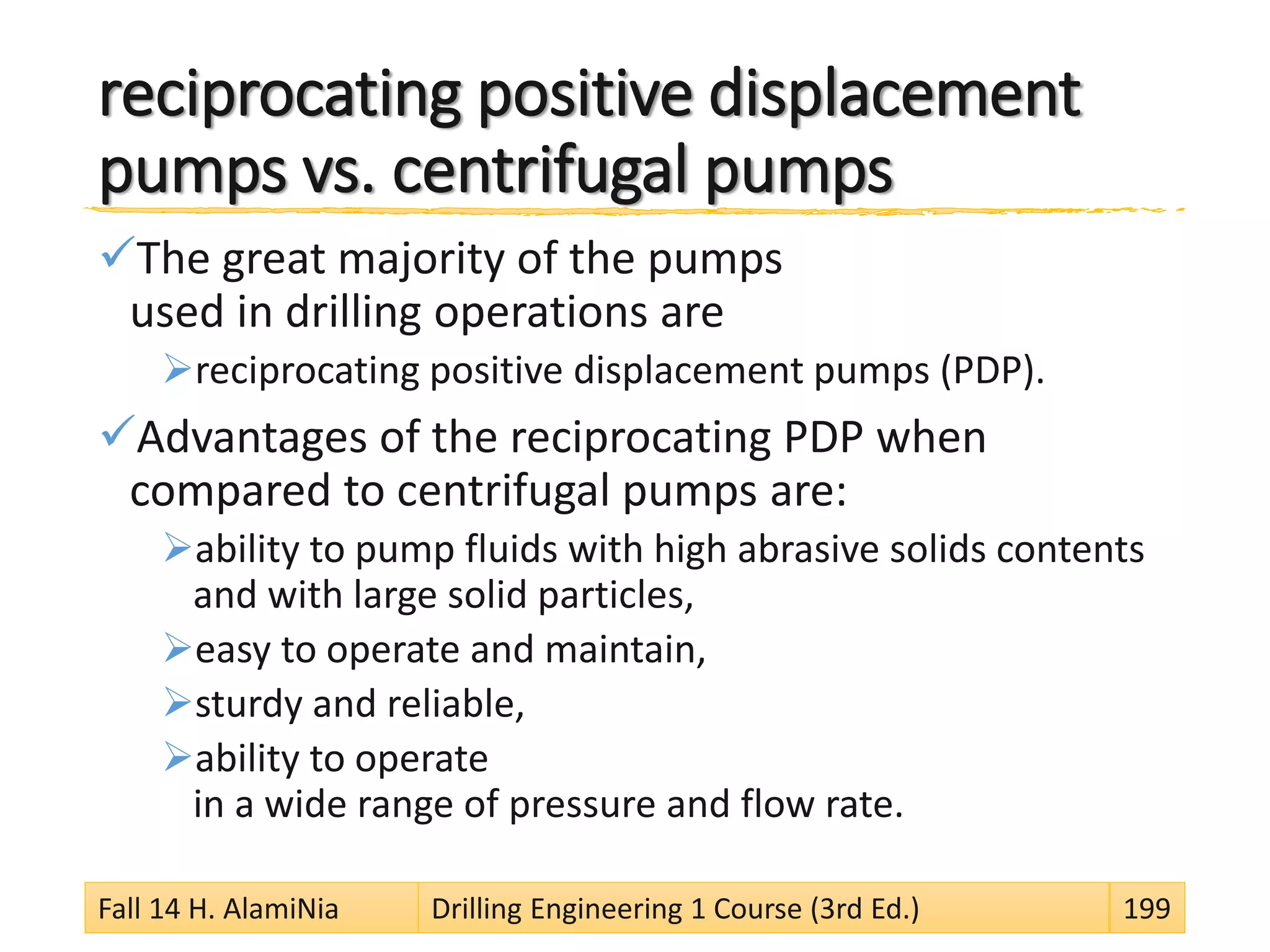 reciprocating positive displacement
pumps vs. centrifugal pumps
The great majority of the pumps
used in drilling operations are
reciprocating positive displacement pumps (PDP).
Advantages of the reciprocating PDP when
compared to centrifugal pumps are:
ability to pump fluids with high abrasive solids contents
and with large solid particles,
easy to operate and maintain,
sturdy and reliable,
ability to operate
in a wide range of pressure and flow rate.
Fall 14 H. AlamiNia Drilling Engineering 1 Course (3rd Ed.) 199
 
