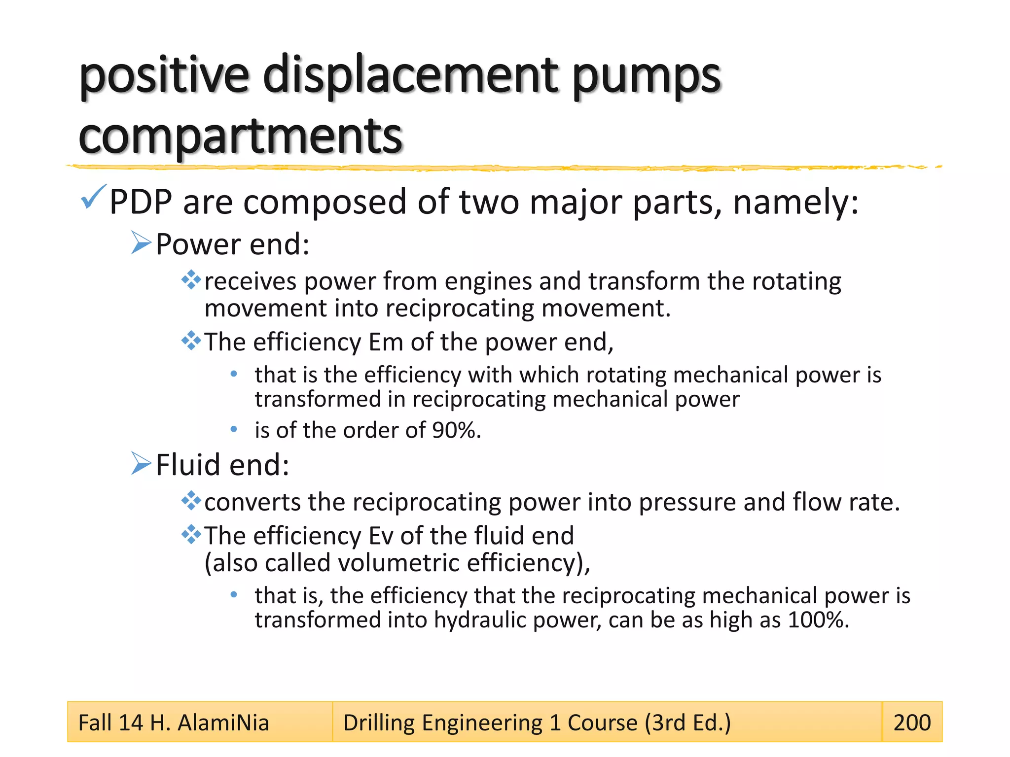 positive displacement pumps
compartments
PDP are composed of two major parts, namely:
Power end:
receives power from engines and transform the rotating
movement into reciprocating movement.
The efficiency Em of the power end,
• that is the efficiency with which rotating mechanical power is
transformed in reciprocating mechanical power
• is of the order of 90%.
Fluid end:
converts the reciprocating power into pressure and flow rate.
The efficiency Ev of the fluid end
(also called volumetric efficiency),
• that is, the efficiency that the reciprocating mechanical power is
transformed into hydraulic power, can be as high as 100%.
Fall 14 H. AlamiNia Drilling Engineering 1 Course (3rd Ed.) 200
 